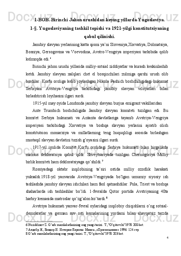 1-BOB. Birinchi Jahon urushidan keying yillarda Yugoslaviya.
1-§. Yugoslaviyaning tashkil topishi va 1921-yilgi konstitutsiyaning
qabul qilinishi.
Janubiy slavyan yerlarining katta qismi ya’ni Sloveniya,Xorvatiya, Dolmatsiya,
Bosniya,   Gersogovina   va   Voevodina,   Avstro-Vengriya   imperiyasi   tarkibida   qolib
kelmoqda edi. 6
 
Birinchi jahon urushi yillarida milliy-sotsial ziddiyatlar va kurash keskinlashib
ketdi.   Janubiy   slavyan   xalqlari   chet   el   bosqinchilari   zulmiga   qarshi   urush   olib
bordilar.   Korfu   oroliga   kelib   joylashgan   Nikola   Pashich   boshchiligidagi   hukumat
Serbiyani   Avstriya-Vengriya   tarkibidagi   janubiy   slavyan   viloyatlari   bilan
birlashtirish loyihasini ilgari surdi. 
1915-yil may oyida Londonda janubiy slavyan burjua emigrant vakillaridan 
Ante   Trumbich   boshchiligida   Janubiy   slavyan   komiteti   tuzilgan   edi.   Bu
komitet   Serbiya   hukumati   va   Antanta   davlatlariga   tayanib   Avstriya-Vengriya
imperiyasi   tarkibidagi   Xorvatiya   va   boshqa   slavyan   yerlarini   ajratib   olish
konstitutsion   monarxiya   va   millatlarning   teng   huquqliligi   asosida   birlashgan
mustaqil slavyan davlatini tuzish g’oyasini ilgari surdi. 
1917-yil   iyulida   Komitet   Korfu   orolidagi   Serbiya   hukumati   bilan   birgalikda
maxsus   dekloratsiya   qabul   qildi.   Shveytsariyada   tuzilgan   Chernogoriya   Milliy
birlik komiteti ham dekloratsiyaga qo’shildi. 7
 
Rossiyadagi   oktabr   inqilobining   ta’siri   ostida   milliy   ozodlik   harakati
yuksaldi.1918-yil   yanvarida   Avstriya-Vengriyada   bo’lgan   umumiy   siyosiy   ish
tashlashda janubiy slavyan ishchilari ham faol qatnashdilar. Pula, Triest va boshqa
shaharlarda   ish   tashlashlar   bo’ldi.   1-fevralda   Qotor   portida   Avstriyaning   40ta
harbiy kemasida matroslar qo’zg’alon ko’tardi. 8
 
Avstriya hukumati yanvar-fevral oylaridagi inqilobiy chiqishlarni o’ng sotsial-
demokratlar   va   german   suv   osti   kemalarining   yordami   bilan   shavqatsiz   tarzda
6  Nuriddinov Z. G’arb mamlakatlarining eng yangi tarixi.  T.,”O’qituvchi”1978 200-bet. 
7  Алдебр Ж, Бендер И. История Европы. Минск.,»Просвещение» 1996. 124 стр 
8  G’arb mamlakatlarining eng yangi tarixi. T.,”O’qituvchi”1978 203-bet. 
4
  