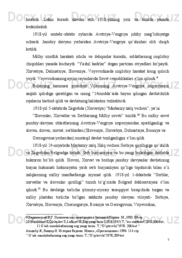 bostirdi.   Lekin   kurash   davom   etib   1918-yilning   yozi   va   kuzida   yanada
keskinlashdi. 
1918-yil   sentabr-oktabr   oylarida   Avstriya-Vengriya   jiddiy   mag’lubiyatga
uchradi.   Janubiy   slavyan   yerlaridan   Avstriya-Vengriya   qo’shinlari   olib   chiqib
ketildi. 
Milliy   ozodlik   harakati   ishchi   va   dehqonlar   kurashi,   soldatlarning   inqilobiy
chiqishlari   yanada   kuchaydi.   “Yashil   kadrlar”  degan   partizan   otryadlari   ko’paydi.
Xorvatiya,   Dalmatsiya,   Sloveniya,   Voyevodinada   inqilobiy   harakat   keng   quloch
yoydi. Voyevodinaning ayrim rayonlarida Sovet respublikalari e’lon qilindi. 9
 
Bularning   hammasi   president   Vilsonning   Avstriya-Vengriya   imperiyasini
saqlab   qolishga   qaratilgan   va   uning   “14modda’sida   bayon   qilingan   davlatchilik
rejalarini barbod qildi va davlatning halokatini tezlashtirdi. 
1918-yil 5-oktabrda Zagrebda (Xorvatiya) “Markaziy xalq vechesi”, ya’ni 
”Slovenlar,   Xorvatlar   va   Serblarning   Milliy   soveti”   tuzildi. 10
  Bu   milliy   sovet
janubiy-slavyan   oblastlarining   Avstriya-Vengriya   imperiyasidan   ajratilganligi   va
sloven, sloven, xorvat, serblardan (Sloveniya, Xorvatiya, Dolmatsiya, Bosniya va 
Gersogovina yerlaridan) mustaqil davlat tuzilganligini e’lon qildi. 
1918-yil 24-noyabrda Markaziy xalq Xalq vechesi Serbiya qirolligiga qo’shildi
va Zagrebdan Belgradga keladi. Serb burjuaziyasi va bu yangi birlashgan davlatda
hukmron   bo’lib   qoldi.   Sloven,   Xorvat   va   boshqa   janubiy   slavyanlar   davlatining
burjua   hukumati   hokimiyatni   yirik   serb   burjuaziyasi   qo’liga   topshirish   bilan   o’z
xalqlarining   milliy   manfaatlariga   xiyonat   qildi.   1918-yil   1-dekabrda   “Serblar,
xorvatlar   va   slovenlar   qirolligi”   tuzish   to’g’risida   Belgrad   dekloratsiyasi   e’lon
qilindi. 11
  Bu   davlatga   turlicha   ijtimoiy-siyosiy   taraqqiyot   bosqichida   turgan   va
milliy   jihatdan   turlicha   bo’lgan   sakkizta   janubiy   slavyan   viloyati-   Serbiya,
Xorvatiya, Sloveniya, Chernogoriya, Bosniya va Gersegovina, Voyevodina, 
9  Барановский В.Г. Политическая интеграция в Западной Европе. М.,1983. 89стр   
10  Nuriddinov E,Qichqilov X,Lafasov M.Eng yangi tarix (1918-1945) T.,”asr-mattbuot”2010.306-bet. 
11  G’arb mamlakatlarining eng yangi tarixi.  T.,”O’qituvchi”1978. 206-bet  12
 
Альдебр Ж, Бендер И. История Европы. Минск.,»Просвещение» 1996. 114 стр  
13
 G’arb mamlakatlarining eng yangi tarixi. T.,”O’qituvchi”1978,209-bet. 
5
  