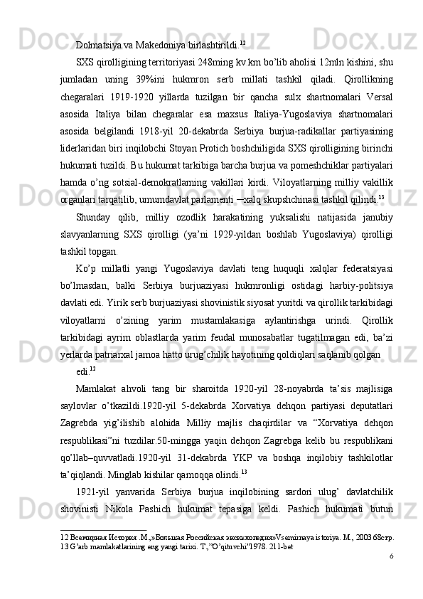 Dolmatsiya va Makedoniya birlashtirildi. 12
 
SXS qirolligining territoriyasi 248ming kv.km bo’lib aholisi 12mln kishini, shu
jumladan   uning   39%ini   hukmron   serb   millati   tashkil   qiladi.   Qirollikning
chegaralari   1919-1920   yillarda   tuzilgan   bir   qancha   sulx   shartnomalari   Versal
asosida   Italiya   bilan   chegaralar   esa   maxsus   Italiya-Yugoslaviya   shartnomalari
asosida   belgilandi   1918-yil   20-dekabrda   Serbiya   burjua-radikallar   partiyasining
liderlaridan biri inqilobchi Stoyan Protich boshchiligida SXS qirolligining birinchi
hukumati tuzildi. Bu hukumat tarkibiga barcha burjua va pomeshchiklar partiyalari
hamda   o’ng   sotsial-demokratlarning   vakillari   kirdi.   Viloyatlarning   milliy   vakillik
organlari tarqatilib, umumdavlat parlamenti ─xalq skupshchinasi tashkil qilindi. 13
 
Shunday   qilib,   milliy   ozodlik   harakatining   yuksalishi   natijasida   janubiy
slavyanlarning   SXS   qirolligi   (ya’ni   1929-yildan   boshlab   Yugoslaviya)   qirolligi
tashkil topgan. 
Ko’p   millatli   yangi   Yugoslaviya   davlati   teng   huquqli   xalqlar   federatsiyasi
bo’lmasdan,   balki   Serbiya   burjuaziyasi   hukmronligi   ostidagi   harbiy-politsiya
davlati edi. Yirik serb burjuaziyasi shovinistik siyosat yuritdi va qirollik tarkibidagi
viloyatlarni   o’zining   yarim   mustamlakasiga   aylantirishga   urindi.   Qirollik
tarkibidagi   ayrim   oblastlarda   yarim   feudal   munosabatlar   tugatilmagan   edi,   ba’zi
yerlarda patriarxal jamoa hatto urug’chilik hayotining qoldiqlari saqlanib qolgan 
edi. 12
 
Mamlakat   ahvoli   tang   bir   sharoitda   1920-yil   28-noyabrda   ta’sis   majlisiga
saylovlar   o’tkazildi.1920-yil   5-dekabrda   Xorvatiya   dehqon   partiyasi   deputatlari
Zagrebda   yig’ilishib   alohida   Milliy   majlis   chaqirdilar   va   “Xorvatiya   dehqon
respublikasi”ni   tuzdilar.50-mingga   yaqin   dehqon   Zagrebga   kelib   bu   respublikani
qo’llab–quvvatladi.1920-yil   31-dekabrda   YKP   va   boshqa   inqilobiy   tashkilotlar
ta’qiqlandi. Minglab kishilar qamoqqa olindi. 13
 
1921-yil   yanvarida   Serbiya   burjua   inqilobining   sardori   ulug’   davlatchilik
shovinisti   Nikola   Pashich   hukumat   tepasiga   keldi.   Pashich   hukumati   butun
12  Всемирная История .М.,»Большая Российская энсиклопедия»Vsemirnaya istoriya. M., 2003 68стр. 
13  G’arb mamlakatlarining eng yangi tarixi. T.,”O’qituvchi”1978. 211-bet  
6
  