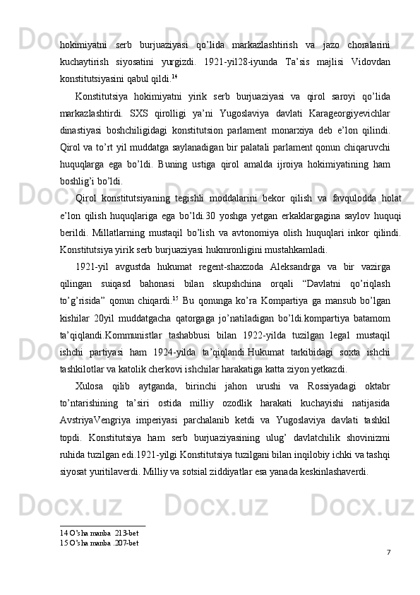 hokimiyatni   serb   burjuaziyasi   qo’lida   markazlashtirish   va   jazo   choralarini
kuchaytirish   siyosatini   yurgizdi.   1921-yil28-iyunda   Ta’sis   majlisi   Vidovdan
konstitutsiyasini qabul qildi. 14
 
Konstitutsiya   hokimiyatni   yirik   serb   burjuaziyasi   va   qirol   saroyi   qo’lida
markazlashtirdi.   SXS   qirolligi   ya’ni   Yugoslaviya   davlati   Karageorgiyevichlar
dinastiyasi   boshchiligidagi   konstitutsion   parlament   monarxiya   deb   e’lon   qilindi.
Qirol va to’rt yil muddatga saylanadigan bir palatali parlament qonun chiqaruvchi
huquqlarga   ega   bo’ldi.   Buning   ustiga   qirol   amalda   ijroiya   hokimiyatining   ham
boshlig’i bo’ldi. 
Qirol   konstitutsiyaning   tegishli   moddalarini   bekor   qilish   va   favqulodda   holat
e’lon   qilish   huquqlariga   ega   bo’ldi.30   yoshga   yetgan   erkaklargagina   saylov   huquqi
berildi.   Millatlarning   mustaqil   bo’lish   va   avtonomiya   olish   huquqlari   inkor   qilindi.
Konstitutsiya yirik serb burjuaziyasi hukmronligini mustahkamladi. 
1921-yil   avgustda   hukumat   regent-shaxzoda   Aleksandrga   va   bir   vazirga
qilingan   suiqasd   bahonasi   bilan   skupshchina   orqali   “Davlatni   qo’riqlash
to’g’risida”   qonun   chiqardi. 15
  Bu   qonunga   ko’ra   Kompartiya   ga   mansub   bo’lgan
kishilar   20yil   muddatgacha   qatorgaga   jo’natiladigan   bo’ldi.kompartiya   batamom
ta’qiqlandi.Kommunistlar   tashabbusi   bilan   1922-yilda   tuzilgan   legal   mustaqil
ishchi   partiyasi   ham   1924-yilda   ta’qiqlandi.Hukumat   tarkibidagi   soxta   ishchi
tashkilotlar va katolik cherkovi ishchilar harakatiga katta ziyon yetkazdi. 
Xulosa   qilib   aytganda,   birinchi   jahon   urushi   va   Rossiyadagi   oktabr
to’ntarishining   ta’siri   ostida   milliy   ozodlik   harakati   kuchayishi   natijasida
AvstriyaVengriya   imperiyasi   parchalanib   ketdi   va   Yugoslaviya   davlati   tashkil
topdi.   Konstitutsiya   ham   serb   burjuaziyasining   ulug’   davlatchilik   shovinizmi
ruhida tuzilgan edi.1921-yilgi Konstitutsiya tuzilgani bilan inqilobiy ichki va tashqi
siyosat yuritilaverdi. Milliy va sotsial ziddiyatlar esa yanada keskinlashaverdi. 
14  O’sha manba  213-bet 
15  O’sha manba .207-bet 
7
  