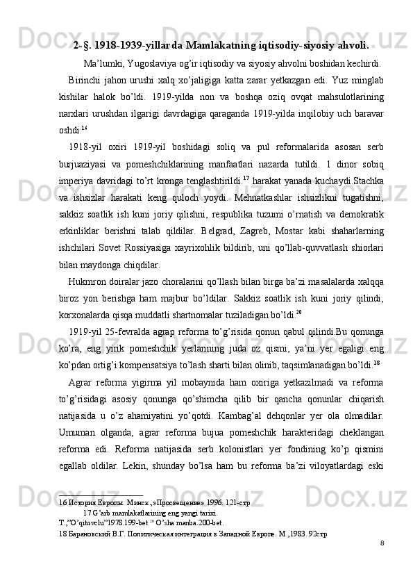 2-§. 1918-1939-yillarda Mamlakatning iqtisodiy-siyosiy ahvoli. 
  Ma’lumki, Yugoslaviya og’ir iqtisodiy va siyosiy ahvolni boshidan kechirdi. 
Birinchi   jahon   urushi   xalq   xo’jaligiga   katta   zarar   yetkazgan   edi.   Yuz   minglab
kishilar   halok   bo’ldi.   1919-yilda   non   va   boshqa   oziq   ovqat   mahsulotlarining
narxlari   urushdan   ilgarigi   davrdagiga   qaraganda   1919-yilda   inqilobiy   uch  baravar
oshdi. 16
 
1918-yil   oxiri   1919-yil   boshidagi   soliq   va   pul   reformalarida   asosan   serb
burjuaziyasi   va   pomeshchiklarining   manfaatlari   nazarda   tutildi.   1   dinor   sobiq
imperiya davridagi to’rt  kronga tenglashtirildi. 17
  harakat  yanada kuchaydi.Stachka
va   ishsizlar   harakati   keng   quloch   yoydi.   Mehnatkashlar   ishsizlikni   tugatishni,
sakkiz   soatlik   ish   kuni   joriy   qilishni,   respublika   tuzumi   o’rnatish   va   demokratik
erkinliklar   berishni   talab   qildilar.   Belgrad,   Zagreb,   Mostar   kabi   shaharlarning
ishchilari   Sovet   Rossiyasiga   xayrixohlik   bildirib,   uni   qo’llab-quvvatlash   shiorlari
bilan maydonga chiqdilar. 
Hukmron doiralar jazo choralarini qo’llash bilan birga ba’zi masalalarda xalqqa
biroz   yon   berishga   ham   majbur   bo’ldilar.   Sakkiz   soatlik   ish   kuni   joriy   qilindi,
korxonalarda qisqa muddatli shartnomalar tuziladigan bo’ldi. 20
 
1919-yil 25-fevralda agra р   reforma to’g’risida qonun qabul qilindi.Bu qonunga
ko’ra,   eng   yirik   pomeshchik   yerlarining   juda   oz   qismi,   ya’ni   yer   egaligi   eng
ko’pdan ortig’i kompensatsiya to’lash sharti bilan olinib, taqsimlanadigan bo’ldi. 18
 
Agrar   reforma   yigirma   yil   mobaynida   ham   oxiriga   yetkazilmadi   va   reforma
to’g’risidagi   asosiy   qonunga   qo’shimcha   qilib   bir   qancha   qonunlar   chiqarish
natijasida   u   o’z   ahamiyatini   yo’qotdi.   Kambag’al   dehqonlar   yer   ola   olmadilar.
Umuman   olganda,   agrar   reforma   bujua   pomeshchik   harakteridagi   cheklangan
reforma   edi.   Reforma   natijasida   serb   kolonistlari   yer   fondining   ko’p   qismini
egallab   oldilar.   Lekin,   shunday   bo’lsa   ham   bu   reforma   ba’zi   viloyatlardagi   eski
16  История Европы. Минск.,»Просвещение» 1996. 121-стр  
17  G’arb mamlakatlarining eng yangi tarixi. 
T.,”O’qituvchi”1978.199-bet  20
 O’sha manba.200-bet. 
18  Барановский В.Г. Политическая интеграция в Западной Европе. М .,1983. 92 стр    
8
  