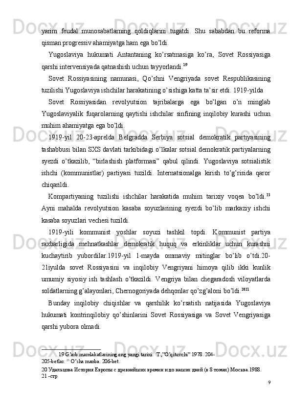 yarim   feudal   munosabatlarning   qoldiqlarini   tugatdi.   Shu   sababdan   bu   reforma
qisman progressiv ahamiyatga ham ega bo’ldi. 
Yugoslaviya   hukumati   Antantaning   ko’rsatmasiga   ko’ra,   Sovet   Rossiyasiga
qarshi intervensiyada qatnashish uchun tayyorlandi. 19
 
Sovet   Rossiyasining   namunasi,   Qo’shni   Vengriyada   sovet   Respublikasining
tuzilishi Yugoslaviya ishchilar harakatining o’sishiga katta ta’sir etdi. 1919-yilda 
Sovet   Rossiyasidan   revolyutsion   tajribalarga   ega   bo’lgan   o’n   minglab
Yugoslaviyalik   fuqarolarning   qaytishi   ishchilar   sinfining   inqilobiy   kurashi   uchun
muhim ahamiyatga ega bo’ldi. 
1919-yil   20-23-aprelda   Belgradda   Serbiya   sotsial   demokratik   partiyasining
tashabbusi bilan SXS davlati tarkibidagi o’lkalar sotsial demokratik partiyalarning
syezdi   o’tkazilib,   “birlashish   platformasi”   qabul   qilindi.   Yugoslaviya   sotsialistik
ishchi   (kommunistlar)   partiyasi   tuzildi.   Internatsionalga   kirish   to’g’risida   qaror
chiqarildi. 
Kompartiyaning   tuzilishi   ishchilar   harakatida   muhim   tarixiy   voqea   bo’ldi. 23
Ayni   mahalda   revolyutsion   kasaba   soyuzlarining   syezdi   bo’lib   markaziy   ishchi
kasaba soyuzlari vechesi tuzildi. 
1919-yili   kommunist   yoshlar   soyuzi   tashkil   topdi.   Kommunist   partiya
raxbarligida   mehnatkashlar   demokratik   huquq   va   erkinliklar   uchun   kurashni
kuchaytirib   yubordilar.1919-yil   1-mayda   ommaviy   mitinglar   bo’lib   o’tdi.20-
21iyulda   sovet   Rossiyasini   va   inqilobiy   Vengriyani   himoya   qilib   ikki   kunlik
umumiy   siyosiy   ish   tashlash   o’tkazildi.   Vengriya   bilan   chegaradosh   viloyatlarda
soldatlarning g’alayonlari, Chernogoriyada dehqonlar qo’zg’aloni bo’ldi. 20 21
 
Bunday   inqilobiy   chiqishlar   va   qarshilik   ko’rsatish   natijasida   Yugoslaviya
hukumati   kontrinqilobiy   qo’shinlarini   Sovet   Rossiyasiga   va   Sovet   Vengriyasiga
qarshi yubora olmadi. 
19  G’arb mamlakatlarining eng yangi tarixi.  T.,”O’qituvchi” 1978. 204-
205-betlar.  23
 O’sha manba.  206-bet. 
20  Удальцова История Европы с древнейших времен и до наших дней (в 8 томах) Москва.1988. 
21  - стр  
9
  