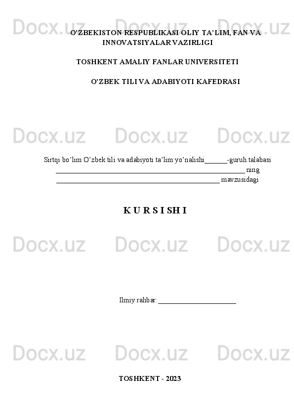 O’ZBEKISTON RESPUBLIKASI OLIY TA’LIM , FAN VA
INNOVATSIYALAR  VAZIRLIGI
TOSHKENT AMALIY FANLAR UNIVERSITETI
О’ZBEK TILI VA ADABIYOTI   KAFEDRASI
Sirtqi bo’lim O’zbek tili va adabiyoti ta’lim yo’nalishi______-guruh talabasi
___________________________________________________ ning
____________________________________________ mavzusidagi
K U R S I SH I
             Ilmiy rahbar:____ _________________
TOSHKENT - 2023 