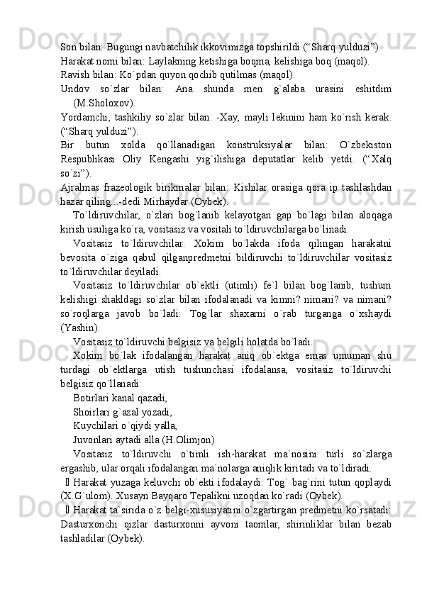 Son bilan: Bugungi navbatchilik ikkovimizga topshirildi (“Sharq yulduzi”).
Harakat nomi bilan: Laylakning ketishiga boqma, kelishiga boq (maqol).
Ravish bilan: Ko`pdan quyon qochib qutilmas (maqol).
Undov   so`zlar   bilan:   Ana   shunda   men   g`alaba   urasini   eshitdim
( M.Sholoxov ).
Yordamchi,   tashkiliy   so`zlar   bilan:   -Xay,   mayli   lekinini   ham   ko`rish   kerak.
(“Sharq yulduzi”).
Bir   butun   xolda   qo`llanadigan   konstruksiyalar   bilan:   O`zbekiston
Respublikasi   Oliy   Kengashi   yig`ilishiga   deputatlar   kelib   yetdi.   (“ Xalq
so`zi ”).
Ajralmas   frazeologik   birikmalar   bilan:   Kishilar   orasiga   qora   ip   tashlashdan
hazar qiling...-dedi Mirhaydar (Oybek). 
To`ldiruvchilar,   o`zlari   bog`lanib   kelayotgan   gap   bo`lagi   bilan   aloqaga
kirish usuliga ko`ra, vositasiz va vositali to`ldiruvchilarga bo`linadi. 
Vositasiz   to`ldiruvchilar.   Xokim   bo`lakda   ifoda   qilingan   harakatni
bevosita   o`ziga   qabul   qilganpredmetni   bildiruvchi   to`ldiruvchilar   vositasiz
to`ldiruvchilar deyiladi.
Vositasiz   to`ldiruvchilar   ob`ektli   (utimli)   fe`l   bilan   bog`lanib,   tushum
kelishigi   shakldagi   so`zlar   bilan   ifodalanadi   va   kimni?   nimani?   va   nimani?
so`roqlarga   javob   bo`ladi:   Tog`lar   shaxarni   o`rab   turganga   o`xshaydi
(Yashin). 
Vositasiz  to`ldiruvchi belgisiz  va belgili  holatda bo`ladi.
Xokim   bo`lak   ifodalangan   harakat   aniq   ob`ektga   emas   umuman   shu
turdagi   ob`ektlarga   utish   tushunchasi   ifodalansa,   vositasiz   to`ldiruvchi
belgisiz qo`llanadi:
Botirlari  kanal qazadi,
Shoirlari  g`azal yozadi,
Kuychilari  o`qiydi yalla,
Juvonlari aytadi alla (H.Olimjon).
Vositasiz   to`ldiruvchi   o`timli   ish-harakat   ma`nosini   turli   so`zlarga
ergashib, ular orqali ifodalangan ma`nolarga aniqlik kiritadi va to`ldiradi. 
 Harakat yuzaga keluvchi ob`ekti ifodalaydi: Tog` bag`rini tutun qoplaydi
(X.G`ulom). Xusayn Bayqaro Tepalikni uzoqdan ko`radi (Oybek).
 Harakat ta`sirida o`z belgi-xususiyatini o`zgartirgan predmetni ko`rsatadi:
Dasturxonchi   qizlar   dasturxonni   ayvoni   taomlar,   shirinliklar   bilan   bezab
tashladilar (Oybek).  