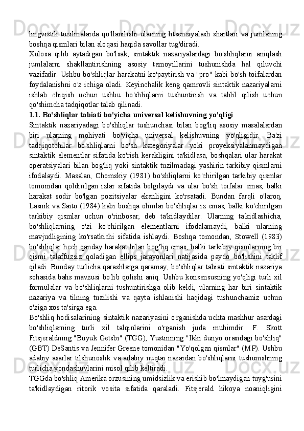 lingvistik   tuzilmalarda   qo'llanilishi   ularning   litsenziyalash   shartlari   va   jumlaning
boshqa qismlari bilan aloqasi haqida savollar tug'diradi.
Xulosa   qilib   aytadigan   bo'lsak,   sintaktik   nazariyalardagi   bo'shliqlarni   aniqlash
jumlalarni   shakllantirishning   asosiy   tamoyillarini   tushunishda   hal   qiluvchi
vazifadir. Ushbu bo'shliqlar harakatni ko'paytirish va "pro" kabi bo'sh toifalardan
foydalanishni o'z ichiga oladi. Keyinchalik keng qamrovli sintaktik nazariyalarni
ishlab   chiqish   uchun   ushbu   bo'shliqlarni   tushuntirish   va   tahlil   qilish   uchun
qo'shimcha tadqiqotlar talab qilinadi.
1.1. Bo'shliqlar tabiati bo'yicha universal kelishuvning yo'qligi
Sintaktik   nazariyadagi   bo'shliqlar   tushunchasi   bilan   bog'liq   asosiy   masalalardan
biri   ularning   mohiyati   bo'yicha   universal   kelishuvning   yo'qligidir.   Ba'zi
tadqiqotchilar   bo'shliqlarni   bo'sh   kategoriyalar   yoki   proyeksiyalanmaydigan
sintaktik  elementlar sifatida ko'rish  kerakligini  ta'kidlasa,  boshqalari ular  harakat
operatsiyalari  bilan  bog'liq  yoki  sintaktik  tuzilmadagi  yashirin  tarkibiy  qismlarni
ifodalaydi.   Masalan,   Chomskiy   (1981)   bo'shliqlarni   ko'chirilgan   tarkibiy   qismlar
tomonidan   qoldirilgan   izlar   sifatida   belgilaydi   va   ular   bo'sh   toifalar   emas,   balki
harakat   sodir   bo'lgan   pozitsiyalar   ekanligini   ko'rsatadi.   Bundan   farqli   o'laroq,
Lasnik va Saito (1984) kabi boshqa olimlar bo'shliqlar iz emas, balki ko'chirilgan
tarkibiy   qismlar   uchun   o'rinbosar,   deb   ta'kidlaydilar.   Ularning   ta'kidlashicha,
bo'shliqlarning   o'zi   ko'chirilgan   elementlarni   ifodalamaydi,   balki   ularning
mavjudligining   ko'rsatkichi   sifatida   ishlaydi.   Boshqa   tomondan,   Stowell   (1983)
bo'shliqlar hech qanday harakat bilan bog'liq emas, balki tarkibiy qismlarning bir
qismi   talaffuzsiz   qoladigan   ellips   jarayonlari   natijasida   paydo   bo'lishini   taklif
qiladi. Bunday turlicha qarashlarga qaramay, bo'shliqlar tabiati sintaktik nazariya
sohasida bahs mavzusi bo'lib qolishi aniq. Ushbu konsensusning yo'qligi turli xil
formulalar   va   bo'shliqlarni   tushuntirishga   olib   keldi,   ularning   har   biri   sintaktik
nazariya   va   tilning   tuzilishi   va   qayta   ishlanishi   haqidagi   tushunchamiz   uchun
o'ziga xos ta'sirga ega.
Bo'shliq hodisalarining sintaktik nazariyasini o'rganishda uchta mashhur asardagi
bo'shliqlarning   turli   xil   talqinlarini   o'rganish   juda   muhimdir:   F.   Skott
Fitsjeraldning "Buyuk Getsbi" (TGG), Yustinning "Ikki dunyo orasidagi bo'shliq"
(GBT) DeSantis va Jennifer Greene tomonidan "Yo'qolgan qismlar" (MP). Ushbu
adabiy asarlar tilshunoslik va adabiy nuqtai nazardan bo'shliqlarni tushunishning
turlicha yondashuvlarini misol qilib keltiradi.
TGGda bo'shliq Amerika orzusining umidsizlik va erishib bo'lmaydigan tuyg'usini
ta'kidlaydigan   ritorik   vosita   sifatida   qaraladi.   Fitsjerald   hikoya   noaniqligini