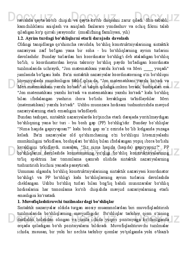 ravishda   qayta   ko'rib   chiqish   va   qayta   ko'rib   chiqishni   zarur   qiladi.   Shu   sababli,
kamchiliklarni   aniqlash   va   aniqlash   fanlararo   yondashuv   va   ochiq   fikrni   talab
qiladigan ko'p qirrali jarayondir. (muallifning familiyasi, yili)
1.2. Ayrim turdagi bo'shliqlarni etarli darajada davolash
Oldingi   tanqidlarga   qo'shimcha   ravishda,   bo'shliq   konstruktsiyalarining   sintaktik
nazariyasi   zaif   bo'lgan   yana   bir   soha   -   bu   bo'shliqlarning   ayrim   turlarini
davolashdir.   Bunday   turlardan   biri   koordinator   bo'shlig'i   deb   ataladigan   bo'shliq
bo'lib,   u   koordinatordan   keyin   takroriy   bo'shliq   paydo   bo'ladigan   koordinata
tuzilmalarida   uchraydi,   "Jon   matematikani   yaxshi   ko'radi   va   Meri   ____   yoqadi"
jumlasida bo'lgani kabi. Ba'zi sintaktik nazariyalar koordinatorning o'zi bo'shliqni
litsenziyalashi  mumkinligini  taklif  qilsa-da,  "Jon  matematikani  yaxshi  ko'radi   va
Meri matematikani yaxshi ko'radi" ni talqin qilishga imkon beradi, boshqalari esa
"Jon   matematikani   yaxshi   ko'radi   va   matematikani   yaxshi   ko'radi"   kabi   bo'shliq
bilan   ifodalangan   yashirin   ibora   bo'lishi   kerakligini   ta'kidlaydilar.   Meri
(matematikani) yaxshi ko'radi". Ushbu munozara hodisani tushuntirishda mavjud
nazariyalarning etarli emasligini ta'kidlaydi.
Bundan tashqari, sintaktik nazariyalarda ko'pincha etarli darajada yoritilmaydigan
bo'shliqning   yana   bir   turi   -   bu   bosh   gap   (PP)   bo'shlig'idir.   Bunday   bo’shliqlar
“Nima   haqida   gapiryapsan?”   kabi   bosh   gap   so’z   oxirida   bo’lib   kelganda   yuzaga
keladi.   Ba'zi   nazariyalar   old   qo'shimchaning   o'zi   bo'shliqni   litsenziyalashi
mumkinligini ta'kidlasa, boshqalari bo'shliq bilan ifodalangan yopiq ibora bo'lishi
kerakligini   ta'kidlaydi,   masalan,   "Siz   nima   haqida   (haqida)   gapiryapsiz?".   PP
bo'shliqlarini   davolashda   konsensusning   yo'qligi   bo'shliq   konstruktsiyalarining
to'liq   spektrini   har   tomonlama   qamrab   olishda   sintaktik   nazariyalarning
tushuntirish kuchini yanada pasaytiradi.
Umuman   olganda,  bo'shliq   konstruktsiyalarining   sintaktik   nazariyasi  koordinator
bo'shlig'i   va   PP   bo'shlig'i   kabi   bo'shliqlarning   ayrim   turlarini   davolashda
cheklangan.   Ushbu   bo'shliq   turlari   bilan   bog'liq   bahsli   munozaralar   bo'shliq
hodisalarini   har   tomonlama   ko'rib   chiqishda   mavjud   nazariyalarning   etarli
emasligini ko'rsatadi.
1. Muvofiqlashtiruvchi tuzilmalardagi bo'shliqlar
Sintaktik   nazariyalar   oldida   turgan   asosiy   muammolardan   biri   muvofiqlashtirish
tuzilmalarida   bo'shliqlarning   mavjudligidir.   Bo'shliqlar   tarkibiy   qism   o'zining
dastlabki   holatidan   olingan   va   jumla   ichida   yuqori   pozitsiyaga   ko'chirilganda
orqada   qoladigan   bo'sh   pozitsiyalarni   bildiradi.   Muvofiqlashtiruvchi   tuzilmalar
ichida,   xususan,   bir   yoki   bir   nechta   tarkibiy   qismlar   yo'qolganda   yoki   o'tkazib