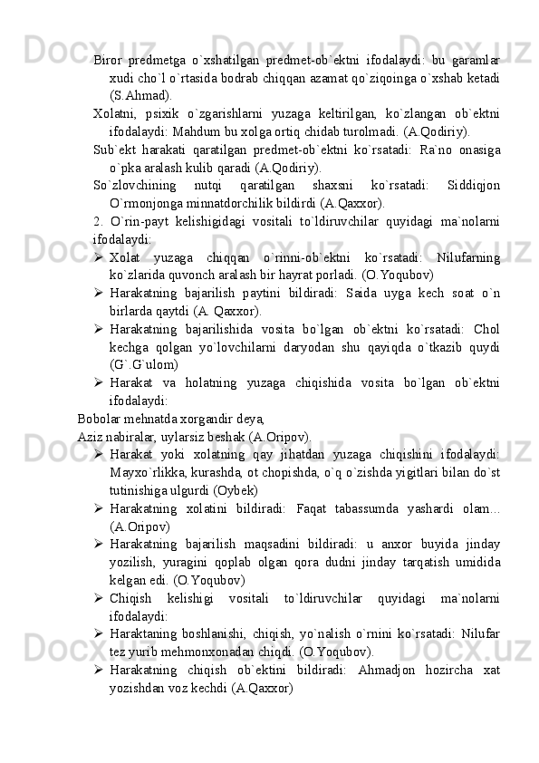 Biror   predmetga   o`xshatilgan   predmet-ob`ektni   ifodalaydi:   bu   garamlar
xudi cho`l o`rtasida bodrab chiqqan azamat qo`ziqoinga o`xshab ketadi
(S.Ahmad).
Xolatni,   psixik   o`zgarishlarni   yuzaga   keltirilgan,   ko`zlangan   ob`ektni
ifodalaydi: Mahdum bu xolga ortiq chidab turolmadi. (A.Qodiriy).
Sub`ekt   harakati   qaratilgan   predmet-ob`ektni   ko`rsatadi:   Ra`no   onasiga
o`pka aralash kulib qaradi (A.Qodiriy).
So`zlovchining   nutqi   qaratilgan   shaxsni   ko`rsatadi:   Siddiqjon
O`rmonjonga minnatdorchilik bildirdi (A.Qaxxor).
2.   O`rin-payt   kelishigidagi   vositali   to`ldiruvchilar   quyidagi   ma`nolarni
ifodalaydi:
 Xolat   yuzaga   chiqqan   o`rinni-ob`ektni   ko`rsatadi:   Nilufarning
ko`zlarida quvonch aralash bir hayrat porladi. ( O.Yoqubov )
 Harakatning   bajarilish   paytini   bildiradi:   Saida   uyga   kech   soat   o`n
birlarda qaytdi (A. Qaxxor).
 Harakatning   bajarilishida   vosita   bo`lgan   ob`ektni   ko`rsatadi:   Chol
kechga   qolgan   yo`lovchilarni   daryodan   shu   qayiqda   o`tkazib   quydi
(G`.G`ulom)
 Harakat   va   holatning   yuzaga   chiqishida   vosita   bo`lgan   ob`ektni
ifodalaydi: 
Bobolar mehnatda xorgandir deya,
Aziz nabiralar, uylarsiz beshak (A.Oripov).
 Harakat   yoki   xolatning   qay   jihatdan   yuzaga   chiqishini   ifodalaydi:
Mayxo`rlikka, kurashda, ot chopishda, o`q o`zishda yigitlari bilan do`st
tutinishiga ulgurdi (Oybek)
 Harakatning   xolatini   bildiradi:   Faqat   tabassumda   yashardi   olam...
(A.Oripov) 
 Harakatning   bajarilish   maqsadini   bildiradi:   u   anxor   buyida   jinday
yozilish,   yuragini   qoplab   olgan   qora   dudni   jinday   tarqatish   umidida
kelgan edi. (O.Yoqubov)
 Chiqish   kelishigi   vositali   to`ldiruvchilar   quyidagi   ma`nolarni
ifodalaydi: 
 Haraktaning   boshlanishi,   chiqish,   yo`nalish   o`rnini   ko`rsatadi:   Nilufar
tez yurib mehmonxonadan chiqdi. (O.Yoqubov).
 Harakatning   chiqish   ob`ektini   bildiradi:   Ahmadjon   hozircha   xat
yozishdan voz kechdi (A.Qaxxor) 