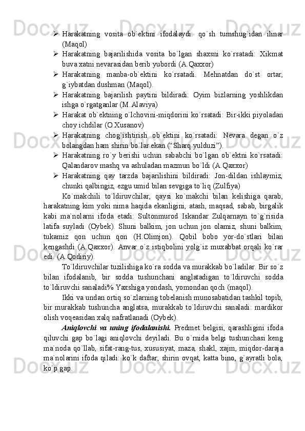  Harakatning   vosita   ob`ektini   ifodalaydi:   qo`sh   tumshug`idan   ilinar
(Maqol)
 Harakatning   bajarilishida   vosita   bo`lgan   shaxsni   ko`rsatadi:   Xikmat
buva xatni nevarasidan berib yubordi (A.Qaxxor)
 Harakatning   manba-ob`ektini   ko`rsatadi.   Mehnatdan   do`st   ortar,
g`iybatdan dushman (Maqol).
 Harakatning   bajarilish   paytini   bildiradi:   Oyim   bizlarning   yoshlikdan
ishga o`rgatganlar (M.Alaviya)
 Harakat ob`ektning o`lchovini-miqdorini ko`rsatadi: Bir-ikki piyoladan
choy ichdilar (O.Xusanov)
 Harakatning   chog`ishtirish   ob`ektini   ko`rsatadi:   Nevara   degan   o`z
bolangdan ham shirin bo`lar ekan (“Sharq yulduzi”).
 Harakatning   ro`y   berishi   uchun   sababchi   bo`lgan   ob`ektni   ko`rsatadi:
Qalandarov mashq va ashuladan mazmun bo`ldi (A.Qaxxor)
 Harakatning   qay   tarzda   bajarilishini   bildiradi:   Jon-dildan   ishlaymiz,
chunki qalbingiz, ezgu umid bilan sevgiga to`liq (Zulfiya)
Ko`makchili   to`ldiruvchilar,   qaysi   ko`makchi   bilan   kelishiga   qarab,
harakatning kim yoki nima haqida ekanligini, atash, maqsad, sabab, birgalik
kabi   ma`nolarni   ifoda   etadi:   Sultonmurod   Iskandar   Zulqarnayn   to`g`risida
latifa   suyladi   (Oybek).   Shuni   balkim,   jon   uchun   jon   olamiz,   shuni   balkim,
tukamiz   qon   uchun   qon   (H.Olimjon).   Qobil   bobo   yor-do`stlari   bilan
kengashdi  (A.Qaxxor).   Anvar  o`z  istiqbolini  yolg`iz  muxabbat  orqali   ko`rar
edi. (A.Qodiriy).
To`ldiruvchilar tuzilishiga ko`ra sodda va murakkab bo`ladilar. Bir so`z
bilan   ifodalanib,   bir   sodda   tushunchani   anglatadigan   to`ldiruvchi   sodda
to`ldiruvchi sanaladi% Yaxshiga yondash, yomondan qoch (maqol). 
Ikki va undan ortiq so`zlarning tobelanish munosabatidan tashkil topib,
bir   murakkab   tushuncha   anglatsa,   murakkab   to`ldiruvchi   sanaladi:   mardikor
olish voqeasidan xalq nafratlanadi (Oybek). 
Aniqlovchi   va   uning   ifodalanishi.   Predmet   belgisi,   qarashligini   ifoda
qiluvchi   gap   bo`lagi  aniqlovchi   deyiladi.  Bu   o`rnida  belgi   tushunchasi  keng
ma`noda qo`llab, sifat-rang-tus, xususiyat, maza, shakl, xajm, miqdor-daraja
ma`nolarini ifoda qiladi: ko`k daftar, shirin ovqat, katta bino, g`ayratli bola,
ko`p gap. 