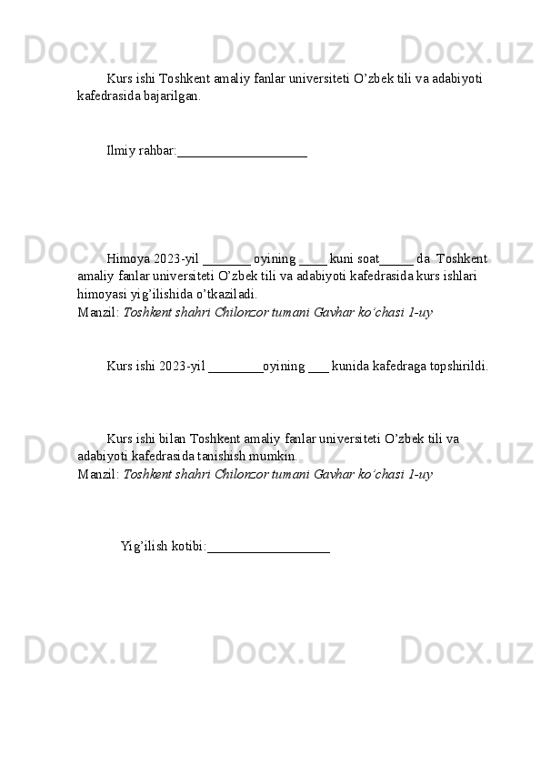 Kurs ishi  T oshkent amaliy fanlar universiteti  O’zbek tili va adabiyoti 
kafedrasida bajarilgan.
Ilmiy rahbar: ___________________
Himoya 2023-yil _______ oyining ____ kuni soat_____ da   T oshkent 
amaliy fanlar universiteti  O’zbek tili va adabiyoti kafedrasida kurs ishlari 
himoyasi yig’ilishida o’tkaziladi.
Manzil:  Toshkent shahri Chilonzor tumani Gavhar ko’chasi 1-uy
Kurs ishi 2023-yil ________oyining ___ kunida kafedraga topshirildi.
Kurs ishi bilan  T oshkent amaliy fanlar universiteti  O’zbek tili va 
adabiyoti kafedrasida tanishish mumkin.
Manzil:  Toshkent shahri Chilonzor tumani Gavhar ko’chasi 1-uy
    Yig’ilish kotibi:__________________          