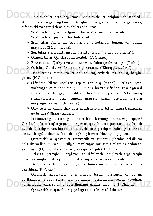 Aniqlovchilar   otga   bog`lanadi.   Aniqlovchi   ot   aniqlanmish   sanaladi.
Aniqlovchilar   otga   bog`lanadi.   Aniqlovchi   anglatgan   ma`nolarga   ko`ra,
sifatlovchi va qaratqich aniqlovchilarga bo`linadi.
Sifatlovchi bog`lanib kelgan bo`lak sifatlanmish hisoblanadi. 
Sifatlovchilar  quyidagicha ifodalanadi:
 Sifat   bilan:   Anhorning   bog`dan   chiqib   ketadigan   tomoni   yam-yashil
maysazor (S.Zunnunova). 
 Son bilan: erkin uchta mevali daraxt o`tkazdi (“Sharq yulduzlari”).
 Olmosh bilan: Qancha odam kelibdi? ( A.Qaxxor ).
 Ravish bilan: Qat`iyat va temirdek iroda bilan qarshi turingiz (Yashin)
 Ot bilan: Oq oltinni oltin qo`llar yetishtiradi (“Sharq yulduzlari”).
Ishchilarning   temir,   po`lat   qo`llari   eng   yuksak   tog`larning   bargini
yoradi (H.Olimjon). 
 Sifatdosh   bilan:   Aytilgan   gap-otilgan   o`q   (maqol).   Porlagan   yuz,
yashnagan ko`z, botir qiz! (H.Olimjon). ba`zan sifatdoshlar o`ziga oid
so`zlar   bilan   kengayib   sifatdosh   oborot   xosil   qiladilar.   Bular   yoyiq
sifatlovchilardir:   qator   binolar   mag`rur   shaxar   buyniga   taqilgan
marjonga uxshaydi. (R.Fayziy)
 Oliy   so`z   birikmasi   shakldagi   konstruksiyalar   bilan:   bizga   beshxonali
uy berildi (“Sharq yulduzlari”).
Predmetning   qarashligini   ko`rsatib,   kimning,   nimaning,   qaysi?
Qanday? kabi so`roqlarga javob bergan aniqlovchi qaratqichli aniqlovchi deb
ataladi.   Qaratqich   vazifasida   qo`llanuvchi   so`z   qaratqich   kelishigi   shaklida,
karatqich egalik shaklida bo`ladi: tog`ning havosi, Navoiyning g`azali.
Qaratqichli   aniqlovchilar   grammatik   va   semantik   jihatdan   belgili   va
belgisiz bo`lishi mumkin: Artilgan, tozalangan sari semiz otlarning badanlari
yarqiraydi (Oybek). Vadamiz bir yerga qaror topdi (G`.G`ulom).
Belgisiz   qaratqichli   anglovchilar   sifatlovchi   aniqlovchilarga   yaqin
turadi va aniqlanmishni jins, tur, xoslik nuqtai nazaridan aniqlaydi:
Dang`illama   klub   va   choyxona   binolarini   shu   kezlarda   alohida
bezatilgan (R.Fayziy). 
Qaratqich   aniqlovchili   birkmalarida,   ba`zan   qaratqich   komponent
qo`llamaydi.   Yo`lga   solar,   turar   qo`limdan,   boshimdadir   sening   xayoling,
yuraklardagi yonar surating, go`zalligining, guling, jamoling (H.Olimjon).
Qaratqichli aniqlovchilar quyidagi so`zlar bilan ifodalanadi: