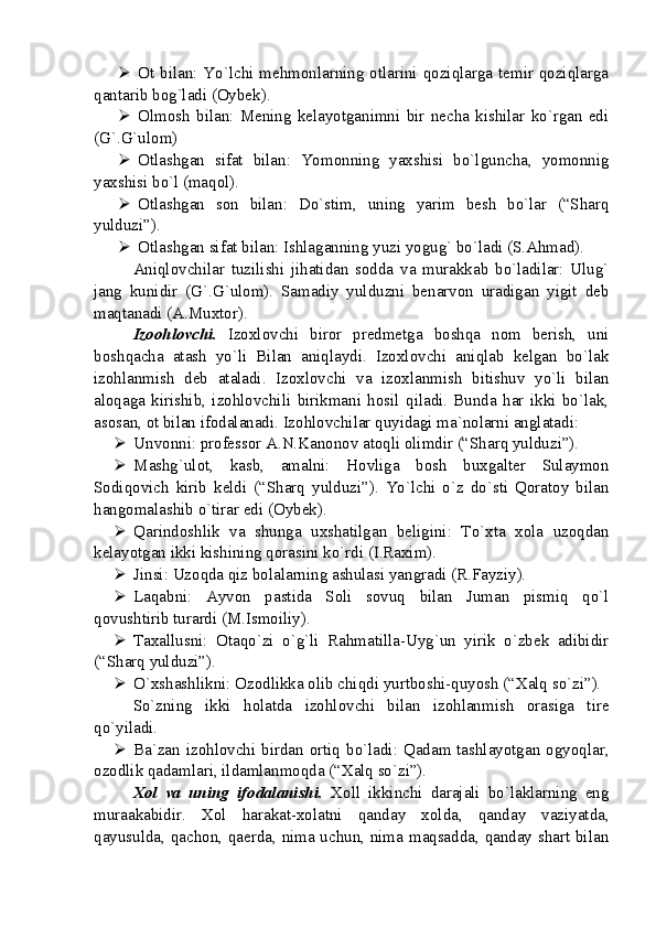  Ot bilan: Yo`lchi mehmonlarning otlarini qoziqlarga temir qoziqlarga
qantarib bog`ladi (Oybek).
 Olmosh   bilan:   Mening   kelayotganimni   bir   necha   kishilar   ko`rgan   edi
(G`.G`ulom)
 Otlashgan   sifat   bilan:   Yomonning   yaxshisi   bo`lguncha,   yomonnig
yaxshisi bo`l (maqol). 
 Otlashgan   son   bilan:   Do`stim,   uning   yarim   besh   bo`lar   (“Sharq
yulduzi”). 
 Otlashgan sifat bilan: Ishlaganning yuzi yogug` bo`ladi (S.Ahmad).
Aniqlovchilar   tuzilishi   jihatidan   sodda   va   murakkab   bo`ladilar:   Ulug`
jang   kunidir   (G`.G`ulom).   Samadiy   yulduzni   benarvon   uradigan   yigit   deb
maqtanadi (A.Muxtor).
Izoohlovchi.   Izoxlovchi   biror   predmetga   boshqa   nom   berish,   uni
boshqacha   atash   yo`li   Bilan   aniqlaydi.   Izoxlovchi   aniqlab   kelgan   bo`lak
izohlanmish   deb   ataladi.   Izoxlovchi   va   izoxlanmish   bitishuv   yo`li   bilan
aloqaga   kirishib,   izohlovchili   birikmani   hosil   qiladi.   Bunda   har   ikki   bo`lak,
asosan, ot bilan ifodalanadi. Izohlovchilar quyidagi ma`nolarni anglatadi:
 Unvonni: professor A.N.Kanonov atoqli olimdir (“Sharq yulduzi”).
 Mashg`ulot,   kasb,   amalni:   Hovliga   bosh   buxgalter   Sulaymon
Sodiqovich   kirib   keldi   (“Sharq   yulduzi”).   Yo`lchi   o`z   do`sti   Qoratoy   bilan
hangomalashib o`tirar edi (Oybek).
 Qarindoshlik   va   shunga   uxshatilgan   beligini:   To`xta   xola   uzoqdan
kelayotgan ikki kishining qorasini ko`rdi (I.Raxim).
 Jinsi: Uzoqda qiz bolalarning ashulasi yangradi (R.Fayziy).
 Laqabni:   Ayvon   pastida   Soli   sovuq   bilan   Juman   pismiq   qo`l
qovushtirib turardi (M.Ismoiliy).
 Taxallusni:   Otaqo`zi   o`g`li   Rahmatilla-Uyg`un   yirik   o`zbek   adibidir
(“Sharq yulduzi”).
 O`xshashlikni: Ozodlikka olib chiqdi yurtboshi-quyosh (“Xalq so`zi”).
So`zning   ikki   holatda   izohlovchi   bilan   izohlanmish   orasiga   tire
qo`yiladi.
 Ba`zan izohlovchi birdan ortiq bo`ladi: Qadam tashlayotgan ogyoqlar,
ozodlik qadamlari, ildamlanmoqda (“Xalq so`zi”).
Xol   va   uning   ifodalanishi.   Xoll   ikkinchi   darajali   bo`laklarning   eng
muraakabidir.   Xol   harakat-xolatni   qanday   xolda,   qanday   vaziyatda,
qayusulda, qachon, qaerda, nima uchun, nima maqsadda, qanday shart bilan 