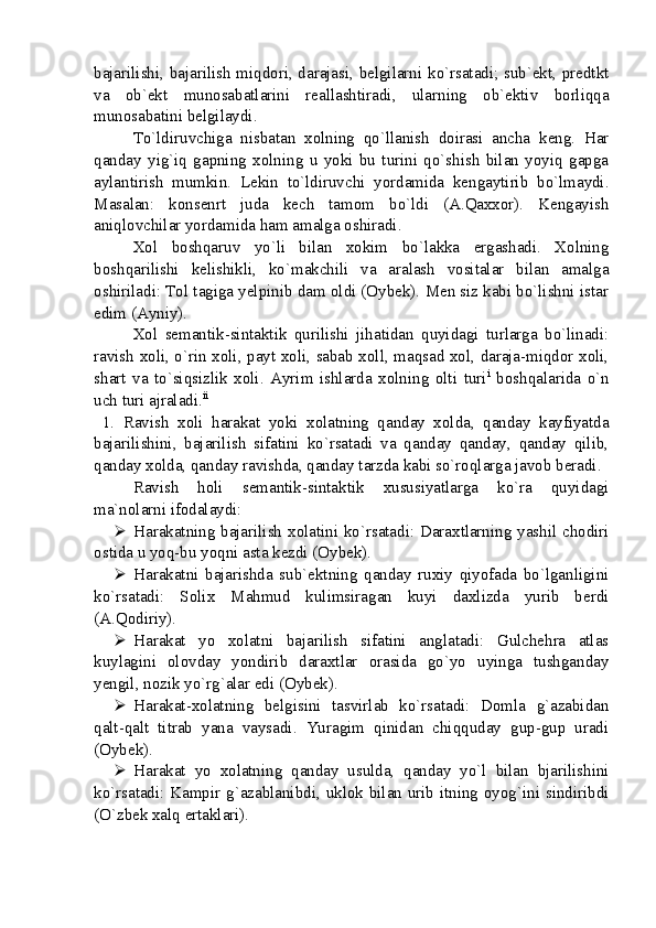 bajarilishi, bajarilish miqdori, darajasi, belgilarni ko`rsatadi; sub`ekt, predtkt
va   ob`ekt   munosabatlarini   reallashtiradi,   ularning   ob`ektiv   borliqqa
munosabatini belgilaydi. 
To`ldiruvchiga   nisbatan   xolning   qo`llanish   doirasi   ancha   keng.   Har
qanday   yig`iq   gapning   xolning   u   yoki   bu   turini   qo`shish   bilan   yoyiq   gapga
aylantirish   mumkin.   Lekin   to`ldiruvchi   yordamida   kengaytirib   bo`lmaydi.
Masalan:   konsenrt   juda   kech   tamom   bo`ldi   (A.Qaxxor).   Kengayish
aniqlovchilar yordamida ham amalga oshiradi. 
Xol   boshqaruv   yo`li   bilan   xokim   bo`lakka   ergashadi.   Xolning
boshqarilishi   kelishikli,   ko`makchili   va   aralash   vositalar   bilan   amalga
oshiriladi: Tol tagiga yelpinib dam oldi (Oybek). Men siz kabi bo`lishni istar
edim (Ayniy). 
Xol   semantik-sintaktik   qurilishi   jihatidan   quyidagi   turlarga   bo`linadi:
ravish xoli, o`rin xoli, payt xoli, sabab xoll, maqsad xol, daraja-miqdor xoli,
shart   va   to`siqsizlik   xoli.   Ayrim   ishlarda   xolning   olti   turi i
  boshqalarida   o`n
uch turi ajraladi. ii
  1.   Ravish   xoli   harakat   yoki   xolatning   qanday   xolda,   qanday   kayfiyatda
bajarilishini,   bajarilish   sifatini   ko`rsatadi   va   qanday   qanday,   qanday   qilib,
qanday xolda, qanday ravishda, qanday tarzda kabi so`roqlarga javob beradi.
Ravish   holi   semantik-sintaktik   xususiyatlarga   ko`ra   quyidagi
ma`nolarni ifodalaydi: 
 Harakatning bajarilish xolatini ko`rsatadi: Daraxtlarning yashil chodiri
ostida u yoq-bu yoqni asta kezdi (Oybek). 
 Harakatni   bajarishda   sub`ektning   qanday   ruxiy   qiyofada   bo`lganligini
ko`rsatadi:   Solix   Mahmud   kulimsiragan   kuyi   daxlizda   yurib   berdi
(A.Qodiriy).
 Harakat   yo   xolatni   bajarilish   sifatini   anglatadi:   Gulchehra   atlas
kuylagini   olovday   yondirib   daraxtlar   orasida   go`yo   uyinga   tushganday
yengil, nozik yo`rg`alar edi (Oybek). 
 Harakat-xolatning   belgisini   tasvirlab   ko`rsatadi:   Domla   g`azabidan
qalt-qalt   titrab   yana   vaysadi.   Yuragim   qinidan   chiqquday   gup-gup   uradi
(Oybek).
 Harakat   yo   xolatning   qanday   usulda,   qanday   yo`l   bilan   bjarilishini
ko`rsatadi: Kampir g`azablanibdi, uklok bilan urib itning oyog`ini sindiribdi
(O`zbek xalq ertaklari). 