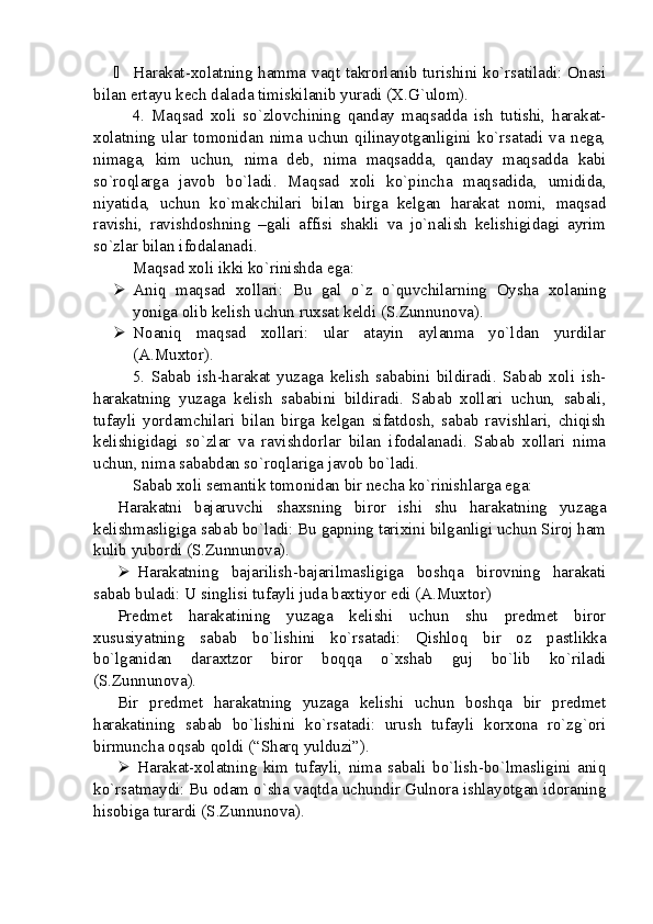  Harakat-xolatning hamma vaqt takrorlanib turishini ko`rsatiladi: Onasi
bilan ertayu kech dalada timiskilanib yuradi (X.G`ulom).
4.   Maqsad   xoli   so`zlovchining   qanday   maqsadda   ish   tutishi,   harakat-
xolatning   ular   tomonidan   nima   uchun   qilinayotganligini   ko`rsatadi   va   nega,
nimaga,   kim   uchun,   nima   deb,   nima   maqsadda,   qanday   maqsadda   kabi
so`roqlarga   javob   bo`ladi.   Maqsad   xoli   ko`pincha   maqsadida,   umidida,
niyatida,   uchun   ko`makchilari   bilan   birga   kelgan   harakat   nomi,   maqsad
ravishi,   ravishdoshning   –gali   affisi   shakli   va   jo`nalish   kelishigidagi   ayrim
so`zlar bilan ifodalanadi.
Maqsad xoli ikki ko`rinishda ega: 
 Aniq   maqsad   xollari:   Bu   gal   o`z   o`quvchilarning   Oysha   xolaning
yoniga olib kelish uchun ruxsat keldi (S.Zunnunova).
 Noaniq   maqsad   xollari:   ular   atayin   aylanma   yo`ldan   yurdilar
(A.Muxtor). 
5.   Sabab   ish-harakat   yuzaga   kelish   sababini   bildiradi.   Sabab   xoli   ish-
harakatning   yuzaga   kelish   sababini   bildiradi.   Sabab   xollari   uchun,   sabali,
tufayli   yordamchilari   bilan   birga   kelgan   sifatdosh,   sabab   ravishlari,   chiqish
kelishigidagi   so`zlar   va   ravishdorlar   bilan   ifodalanadi.   Sabab   xollari   nima
uchun, nima sababdan so`roqlariga javob bo`ladi. 
Sabab xoli semantik tomonidan bir necha ko`rinishlarga ega: 
Harakatni   bajaruvchi   shaxsning   biror   ishi   shu   harakatning   yuzaga
kelishmasligiga sabab bo`ladi: Bu gapning tarixini bilganligi uchun Siroj ham
kulib yubordi (S.Zunnunova).
 Harakatning   bajarilish-bajarilmasligiga   boshqa   birovning   harakati
sabab buladi: U singlisi tufayli juda baxtiyor edi (A.Muxtor)
Predmet   harakatining   yuzaga   kelishi   uchun   shu   predmet   biror
xususiyatning   sabab   bo`lishini   ko`rsatadi:   Qishloq   bir   oz   pastlikka
bo`lganidan   daraxtzor   biror   boqqa   o`xshab   guj   bo`lib   ko`riladi
(S.Zunnunova).
Bir   predmet   harakatning   yuzaga   kelishi   uchun   boshqa   bir   predmet
harakatining   sabab   bo`lishini   ko`rsatadi:   urush   tufayli   korxona   ro`zg`ori
birmuncha oqsab qoldi (“Sharq yulduzi”).
 Harakat-xolatning   kim   tufayli,   nima   sabali   bo`lish-bo`lmasligini   aniq
ko`rsatmaydi: Bu odam o`sha vaqtda uchundir Gulnora ishlayotgan idoraning
hisobiga turardi (S.Zunnunova). 