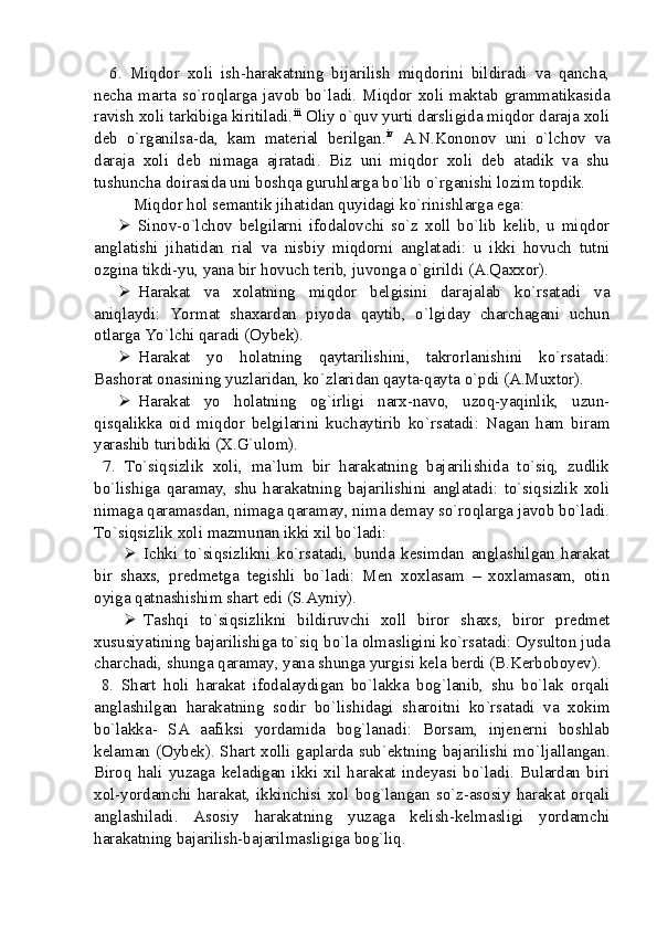     6.   Miqdor   xoli   ish-harakatning   bijarilish   miqdorini   bildiradi   va   qancha,
necha  marta  so`roqlarga  javob  bo`ladi.  Miqdor  xoli  maktab  grammatikasida
ravish xoli tarkibiga kiritiladi. iii
 Oliy o`quv yurti darsligida miqdor daraja xoli
deb   o`rganilsa-da,   kam   material   berilgan. iv
  A.N.Kononov   uni   o`lchov   va
daraja   xoli   deb   nimaga   ajratadi.   Biz   uni   miqdor   xoli   deb   atadik   va   shu
tushuncha doirasida uni boshqa guruhlarga bo`lib o`rganishi lozim topdik. 
Miqdor hol semantik jihatidan quyidagi ko`rinishlarga ega: 
 Sinov-o`lchov   belgilarni   ifodalovchi   so`z   xoll   bo`lib   kelib,   u   miqdor
anglatishi   jihatidan   rial   va   nisbiy   miqdorni   anglatadi:   u   ikki   hovuch   tutni
ozgina tikdi-yu, yana bir hovuch terib, juvonga o`girildi (A.Qaxxor).
 Harakat   va   xolatning   miqdor   belgisini   darajalab   ko`rsatadi   va
aniqlaydi:   Yormat   shaxardan   piyoda   qaytib,   o`lgiday   charchagani   uchun
otlarga Yo`lchi qaradi (Oybek). 
 Harakat   yo   holatning   qaytarilishini,   takrorlanishini   ko`rsatadi:
Bashorat onasining yuzlaridan, ko`zlaridan qayta-qayta o`pdi (A.Muxtor).
 Harakat   yo   holatning   og`irligi   narx-navo,   uzoq-yaqinlik,   uzun-
qisqalikka   oid   miqdor   belgilarini   kuchaytirib   ko`rsatadi:   Nagan   ham   biram
yarashib turibdiki (X.G`ulom).
  7.   To`siqsizlik   xoli,   ma`lum   bir   harakatning   bajarilishida   to`siq,   zudlik
bo`lishiga   qaramay,   shu   harakatning   bajarilishini   anglatadi:   to`siqsizlik   xoli
nimaga qaramasdan, nimaga qaramay, nima demay so`roqlarga javob bo`ladi.
To`siqsizlik xoli mazmunan ikki xil bo`ladi: 
 Ichki   to`siqsizlikni   ko`rsatadi,   bunda   kesimdan   anglashilgan   harakat
bir   shaxs,   predmetga   tegishli   bo`ladi:   Men   xoxlasam   –   xoxlamasam,   otin
oyiga qatnashishim shart edi (S.Ayniy). 
 Tashqi   to`siqsizlikni   bildiruvchi   xoll   biror   shaxs,   biror   predmet
xususiyatining bajarilishiga to`siq bo`la olmasligini ko`rsatadi: Oysulton juda
charchadi, shunga qaramay, yana shunga yurgisi kela berdi (B.Kerboboyev).
  8.   Shart   holi   harakat   ifodalaydigan   bo`lakka   bog`lanib,   shu   bo`lak   orqali
anglashilgan   harakatning   sodir   bo`lishidagi   sharoitni   ko`rsatadi   va   xokim
bo`lakka-   SA   aafiksi   yordamida   bog`lanadi:   Borsam,   injenerni   boshlab
kelaman (Oybek). Shart xolli gaplarda sub`ektning bajarilishi mo`ljallangan.
Biroq   hali   yuzaga   keladigan   ikki   xil   harakat   indeyasi   bo`ladi.   Bulardan   biri
xol-yordamchi   harakat,   ikkinchisi   xol   bog`langan   so`z-asosiy   harakat   orqali
anglashiladi.   Asosiy   harakatning   yuzaga   kelish-kelmasligi   yordamchi
harakatning bajarilish-bajarilmasligiga bog`liq.  