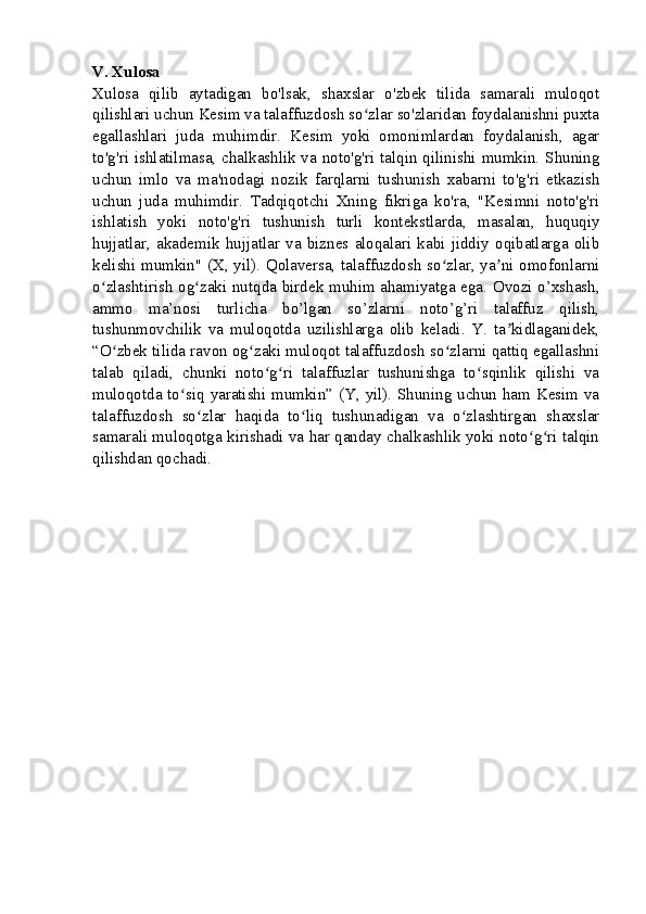 V. Xulosa
Xulosa   qilib   aytadigan   bo'lsak,   shaxslar   o'zbek   tilida   samarali   muloqot
qilishlari uchun Kesim va talaffuzdosh so zlar so'zlaridan foydalanishni puxtaʻ
egallashlari   juda   muhimdir.   Kesim   yoki   omonimlardan   foydalanish,   agar
to'g'ri ishlatilmasa, chalkashlik va noto'g'ri talqin qilinishi mumkin. Shuning
uchun   imlo   va   ma'nodagi   nozik   farqlarni   tushunish   xabarni   to'g'ri   etkazish
uchun   juda   muhimdir.   Tadqiqotchi   Xning   fikriga   ko'ra,   "Kesimni   noto'g'ri
ishlatish   yoki   noto'g'ri   tushunish   turli   kontekstlarda,   masalan,   huquqiy
hujjatlar,   akademik   hujjatlar   va   biznes   aloqalari   kabi   jiddiy   oqibatlarga   olib
kelishi mumkin" (X, yil). Qolaversa, talaffuzdosh so zlar, ya ni omofonlarni	
ʻ ʼ
o zlashtirish og zaki nutqda birdek muhim ahamiyatga ega. Ovozi o’xshash,	
ʻ ʻ
ammo   ma’nosi   turlicha   bo’lgan   so’zlarni   noto’g’ri   talaffuz   qilish,
tushunmovchilik   va   muloqotda   uzilishlarga   olib   keladi.   Y.   ta kidlaganidek,	
ʼ
“O zbek tilida ravon og zaki muloqot talaffuzdosh so zlarni qattiq egallashni	
ʻ ʻ ʻ
talab   qiladi,   chunki   noto g ri   talaffuzlar   tushunishga   to sqinlik   qilishi   va	
ʻ ʻ ʻ
muloqotda to siq yaratishi mumkin” (Y, yil). Shuning uchun ham Kesim va	
ʻ
talaffuzdosh   so zlar   haqida   to liq   tushunadigan   va   o zlashtirgan   shaxslar	
ʻ ʻ ʻ
samarali muloqotga kirishadi va har qanday chalkashlik yoki noto g ri talqin	
ʻ ʻ
qilishdan qochadi. 