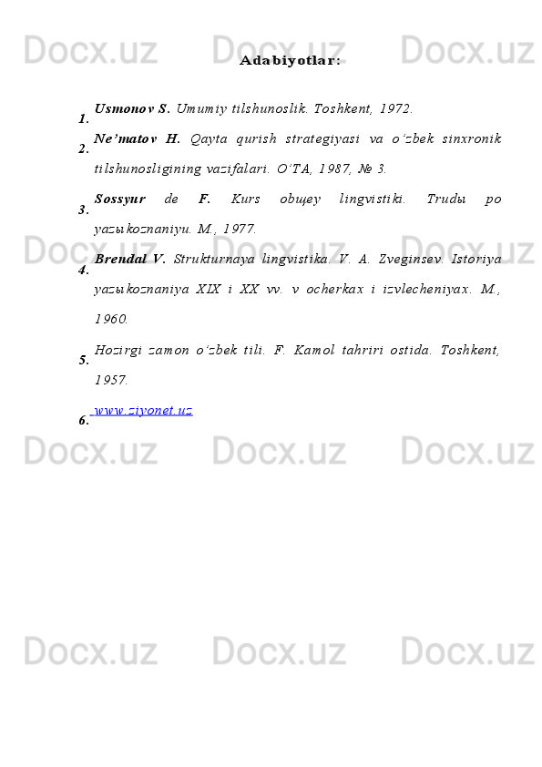Ad a b iy o t la r :1 . U s m o n o v   S .   U m u m i y   t i l s h u n o s l i k .   T o s h k e n t ,   1 9 7 2 .  
2 . N e ’ m a t o v   H .   Q a y t a   q u r i s h   s t r a t e g i y a s i   v a   o ’ z b e k   s i n x r o n i k
t i l s h u n o s l i g i n i n g   v a z i f a l a r i .   O ’ T A ,   1 9 8 7 ,   №   3 .  
3 . S o s s y u r   d e   F .   K u r s   o b щ e y   l i n g v i s t i k i .   T r u d ы   p o
y a z ы k o z n a n i y u .   M . ,   1 9 7 7 .
4 . B r e n d a l   V .   S t r u k t u r n a y a   l i n g v i s t i k a .   V .   A .   Z v e g i n s e v .   I s t o r i y a
y a z ы k o z n a n i y a   X I X   i   X X   v v .   v   o c h e r k a x   i   i z v l e c h e n i y a x .   M . ,
1 9 6 0 .
5 . H o z i r g i   z a m o n   o ’ z b e k   t i l i .   F .   K a m o l   t a h r i r i   o s t i d a .   T o s h k e n t ,
1 9 5 7 .
6 .      w w w . z i y o n e t . u z 
