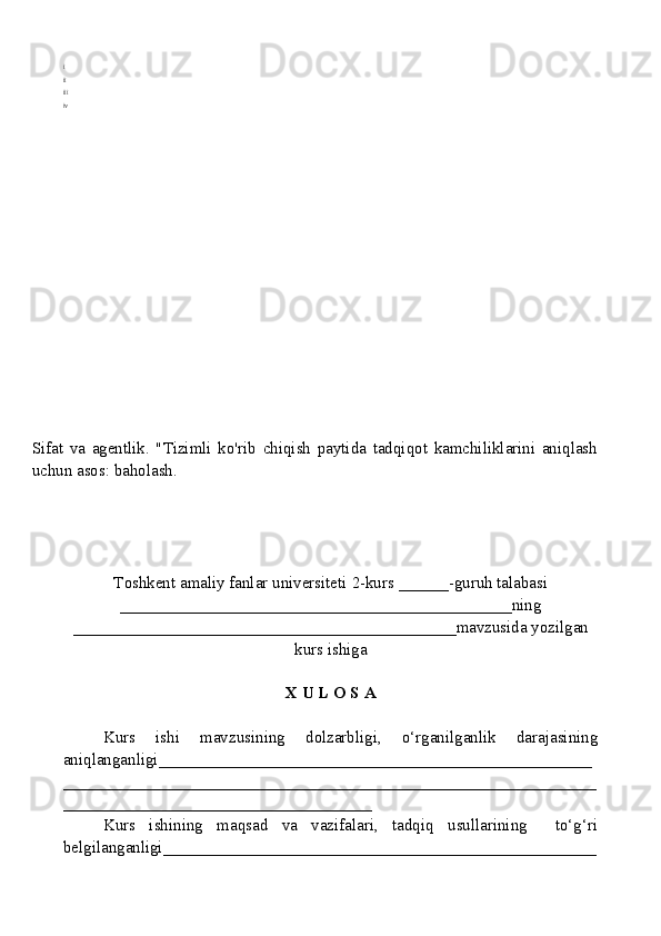 i
ii
iii
iv
Sifat   va   agentlik.   "Tizimli   ko'rib   chiqish   paytida   tadqiqot   kamchiliklarini   aniqlash
uchun asos: baholash.
Toshkent amaliy fanlar universiteti  2-kurs  ______ -guruh talabasi
_______________________________________________ ning
______________________________________________ mavzusida yozilgan
kurs ishiga
X U L O S A
Kurs   ishi   mavzusining   dolzarbligi,   o‘rganilganlik   darajasining
aniqlanganligi_ ___________________________________________________
________________________________________________________________
_____________________________________
Kurs   ishining   maqsad   va   vazifalari,   tadqiq   usullarining     to‘g‘ri
belgilanganligi ____________________________________________________ 