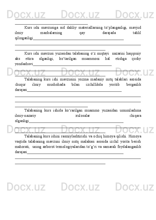 ________________________________________________________________
_____________________________________
Kurs   ishi   mavzusiga   oid   daliliy   materiallarning   to‘planganligi,   mavjud
ilmiy   manbalarning   qay   darajada   tahlil
qilinganligi_________ _____________________________________
________________________________________________________________
______________________________________________
Kurs   ishi   mavzusi   yuzasidan   talabaning   o‘z   nuqtayi     nazarini   haqqoniy
aks   ettira   olganligi,   ko‘tarilgan   muammoni   hal   etishga   ijodiy
yondashuvi________________________________________
______ __________________________________________________________
______________________________________________
Talabaning   kurs   ishi   mavzusini   yozma   madaniy   nutq   talablari   asosida
chuqur   ilmiy   mushohada   bilan   izchillikda   yoritib   berganlik
darajasi________________________________________________
____________ ____________________________________________________
________________________________________________________________
_____________________________________
Talabaning   kurs   ishida   ko‘rarilgan   muammo   yuzasidan   umumlashma
ilmiy-nazariy   xulosalar   chiqara
olganligi ________________________________________________
________________________________________________________________
______________________________________________
Talabaning kurs ishini rasmiylashtirishi va ochiq himoya qilishi.   Himoya
vaqtida   talabaning   mavzuni   ilmiy   nutq   malakasi   asosida   izchil   yorita   berish
mahorati,   uning axborot texnologiyalaridan to‘g‘ri va samarali foydalanganlik
darajasi_________________________________________________
________________________________________________________________
______________________________________________ 