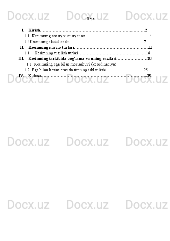 Reja:
I. Kirish………………………………………………………..………2
1.1. Kesimning asosiy xususiyatlari………………………………………4
1.2Kesimning ifodalanishi…………………………………….……… 7
II. Kesimning ma`no turlari……………………………………….……11
1.1. Kesimning tuzilish turlari……………………………………...…16
III. Kesimning tarkibida bog’lama va uning vazifasi………………….20
   1.1. Kesimning ega bilan moslashuvi (koordinaciya)
1.2. Ega bilan kesim orasida tirening ishlatilishi……………………...25
IV. Xulosa………………………………………………………………...29 