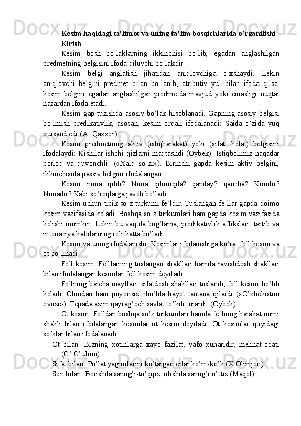 Kesim haqidagi ta’limot va uning ta’lim bosqichlarida o’rganilishi
Kirish
Kesim   bosh   bo’laklarning   ikkinchisi   bo’lib,   egadan   anglashilgan
predmetning belgisini ifoda qiluvchi bo’lakdir.
Kesim   belgi   anglatish   jihatidan   aniqlovchiga   o’xshaydi.   Lekin
aniqlovchi   belgini   predmet   bilan   bo`lanib,   atributiv   yul   bilan   ifoda   qilsa,
kesim   belgini   egadan   anglashilgan   predmetda   mavjud   yoki   emasligi   nuqtai
nazardan ifoda etadi.
Kesim   gap   tuzishda   asosiy   bo’lak   hisoblanadi.   Gapning   asosiy   belgisi
bo’lmish   predikativlik,   asosan,   kesim   orqali   ifodalanadi:   Saida   o’zida   yuq
xursand edi (A. Qaxxor).
Kesim   predmetning   aktiv   (ishqharakat)   yoki   (sifat,   holat)   belgisini
ifodalaydi:  Kishilar   ishchi  qizlarni  maqtashdi  (Oybek).   Istiqbolimiz  naqadar
porloq   va   quvonchli!   («Xalq   so’zi»).   Birinchi   gapda   kesim   aktiv   belgini,
ikkinchisida passiv belgini ifodalangan.
Kesim   nima   qildi?   Nima   qilmoqda?   qanday?   qancha?   Kimdir?
Nimadir? Kabi so’roqlarga javob bo’ladi.
Kesim uchun tipik so’z turkumi fe`ldir. Tuslangan fe`llar gapda doimo
kesim vazifasida keladi. Boshqa so’z turkumlari ham gapda kesim vazifasida
kelishi mumkin. Lekin bu vaqtda bog’lama, predikativlik affikslari, tartib va
intonaciya kabilarning roli katta bo’ladi.
Kesim va uning ifodalanishi. Kesimlar ifodanishiga ko’ra: fe`l kesim va
ot bo’linadi.
Fe`l kesim. Fe`llarning tuslangan shakllari hamda ravishdosh shakllari
bilan ifodalangan kesimlar fe`l kesim deyiladi.
Fe`lning barcha mayllari, sifatdosh shakllari tuslanib, fe`l kesim bo’lib
keladi:   Chindan   ham   poyonsiz   cho’lda   hayot   tantana   qilardi   («O’zbekiston
ovozi»). Tepada azim qayrag’och savlat to’kib turardi. (Oybek).
Ot kesim. Fe`ldan boshqa so’z turkumlari hamda fe`lning harakat nomi
shakli   bilan   ifodalangan   kesimlar   ot   kesim   deyiladi.   Ot   kesimlar   quyidagi
so’zlar bilan ifodalanadi:
Ot   bilan:   Bizning   xotinlarga   xayo   fazilat,   vafo   xunaridir,   mehnat-odati
(G’.G’ulom).
Sifat bilan: Po’lat yagrinlarini ko’targan erlar ko’m-ko’k (X.Olimjon).
Son bilan: Berishda sanog’i-to’qqiz, olishda sanog’i o’ttiz (Maqol). 