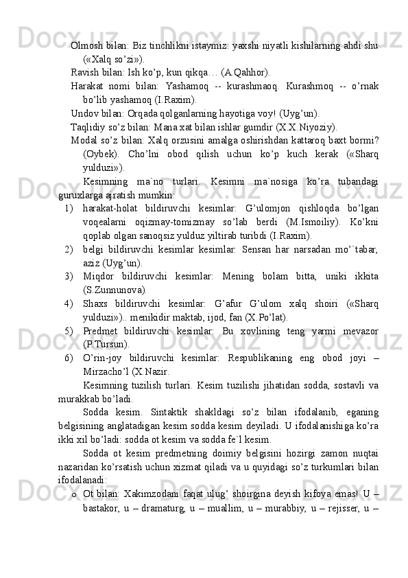 Olmosh bilan: Biz tinchlikni istaymiz: yaxshi niyatli kishilarning ahdi shu
(«Xalq so’zi»).
Ravish bilan: Ish ko’p, kun qikqa… (A.Qahhor).
Harakat   nomi   bilan:   Yashamoq   --   kurashmaoq.   Kurashmoq   --   o’rnak
bo’lib yashamoq (I.Raxim).
Undov bilan: Orqada qolganlarning hayotiga voy! (Uyg’un).
Taqlidiy so’z bilan: Mana xat bilan ishlar gumdir (X.X.Niyoziy).
Modal so’z bilan: Xalq orzusini amalga oshirishdan kattaroq baxt bormi?
(Oybek).   Cho’lni   obod   qilish   uchun   ko’p   kuch   kerak   («Sharq
yulduzi»).
Kesimning   ma`no   turlari.   Kesimni   ma`nosiga   ko’ra   tubandagi
guruxlarga ajratish mumkin:
1) harakat-holat   bildiruvchi   kesimlar:   G’ulomjon   qishloqda   bo’lgan
voqealarni   oqizmay-tomizmay   so’lab   berdi   (M.Ismoiliy).   Ko’kni
qoplab olgan sanoqsiz yulduz yiltirab turibdi (I.Raxim).
2) belgi   bildiruvchi   kesimlar   kesimlar:   Sensan   har   narsadan   mo’`tabar,
aziz (Uyg’un).
3) Miqdor   bildiruvchi   kesimlar:   Mening   bolam   bitta,   uniki   ikkita
(S.Zunnunova).
4) Shaxs   bildiruvchi   kesimlar:   G’afur   G’ulom   xalq   shoiri   («Sharq
yulduzi»).. menikidir maktab, ijod, fan (X.Po’lat).
5) Predmet   bildiruvchi   kesimlar:   Bu   xovlining   teng   yarmi   mevazor
(P.Tursun).
6) O’rin-joy   bildiruvchi   kesimlar:   Respublikaning   eng   obod   joyi   –
Mirzacho’l (X.Nazir.
Kesimning   tuzilish   turlari.   Kesim   tuzilishi   jihatidan   sodda,   sostavli   va
murakkab bo’ladi.
Sodda   kesim.   Sintaktik   shakldagi   so’z   bilan   ifodalanib,   eganing
belgisining anglatadigan kesim sodda kesim deyiladi. U ifodalanishiga ko’ra
ikki xil bo’ladi: sodda ot kesim va sodda fe`l kesim.
Sodda   ot   kesim   predmetning   doimiy   belgisini   hozirgi   zamon   nuqtai
nazaridan ko’rsatish uchun xizmat qiladi va u quyidagi so’z turkumlari bilan
ifodalanadi:
o Ot bilan: Xakimzodani  faqat ulug’ shoirgina  deyish  kifoya  emas! U –
bastakor,  u  –  dramaturg,  u  –  muallim,  u  –  murabbiy,  u  –  rejisser,  u  – 