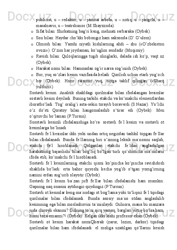 publicist,   u   –   redaktor,   u   –   jamoat   arbobi,   u   –   notiq,   u   –   jangchi,   u   –
masalnavis, u – teatrshunos (M.Shayxzoda).
o Sifat bilan: Shirkatning bag’ri keng, mehnati serbaraka (Oybek).
o Son bilan: Haydar cho’kki bobongiz ham saksonda (G’.G’ulom).
o Olmosh   bilan:   Yaxshi   niyatli   kishilarning   ahdi   –   shu   («O’zbekiston
ovozi»). O’zim har joydaman, ko’nglim sendadir (Muqimiy).
o Ravish   bilan:  Quloqlaringga   tugib   olinglarki,   dalada   ish  ko’p,  vaqt  oz
(Oybek).
o Harakat nomi bilan: Hammadan og’ir narsa sog’inish (Oybek).
o Bor, yuq so’zlari kesim vazifasida keladi: Qurilish uchun etarli yog’och
bor   (Oybek).   Hozir   raisimiz   yuq,   tuyga   taklif   qilingan   («Sharq
yulduzi»).
Sostavli   kesim.   Analitik   shakldagi   qurilmalar   bilan   ifodalangan   kesimlar
sostavli kesim deyiladi. Buning tarkibi etakchi va ko’makchi elementlardan
iboratbo’ladi: Tog’ oralig’i asta-sekin torayib boraverdi (S.Nazar). Yo’lchi
o’z   do’sti   Qoratoy   bilan   hangomalashib   o’tirar   edi   (Oybek).   Men
o’qituvchi bo’laman (P.Tursun).
Sosotavli   kesimli   ifodalanishiga   ko’ra:   sostavli   fe`l   kesim   va   sostavli   ot
kesimlarga bo’linadi
Sostavli fe`l kesimlar ikki yoki undan ortiq negizdan tashkil topgan fe`llar
bilan ifodalanadi. Bunda fe`llarning biri o’zining leksik ma`nosini saqlab,
etakchi   fe`l   hisoblanadi.   Qolganlari   etakchi   fe`ldan   anglashilgan
harakatning   bajarilishi   bilan   bog’liq   bo’lgan   turli   qo’shimcha   ma`nolarni
ifoda etib, ko’makchi fe`l hisoblanadi.
Sostavli   fe`l   kesimlarning   etakchi   qismi   ko’pincha   ko’pincha   ravishdosh
shaklida   bo’ladi:   erta   bahor   quyoshi   kecha   yog’ib   o’tgan   yomg’irning
namini erdan sug’urib olayotir (Oybek).
Sostavli   fe`l   kesim   ba`zan   juft   fe`llar   bilan   ifodalanishi   ham   mumkin:
Gapning naq onasini aytdingiz-quydingiz (P.Tursun).
Sostavli ot kesimlar keng ma`nodagi ot bog’lama yoki to’liqsiz fe`l tipidagi
qurilmalar   bilan   ifodalanadi.   Bunda   asosiy   ma`no   otdan   anglashilib
kesimning ega bilan moslashuvini ta`minlaydi: Gulnora, mana bu manzara
juda chiroyli ekanmi? Gulning to’ni qirq yamoq, barglari yirtiq bo’lsa ham,
husni toza emasmi?! (Oybek). Kelgan ikki kishi professor ekan (Oybek). 
Sostavli   ot   kesim   harakat   nomiQkerak   (zarur,   lozim,   darkor)   tipidagi
qurilmalar   bilan   ham   ifodalanadi:   el   moliga   uzatilgan   qo’llarini   kesish 