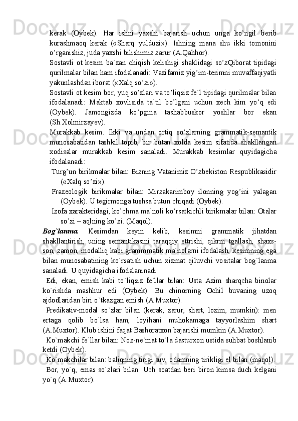 kerak   (Oybek).   Har   ishni   yaxshi   bajarish   uchun   unga   ko’ngil   berib
kurashmaoq   kerak   («Sharq   yulduzi»).   Ishning   mana   shu   ikki   tomonini
o’rganishiz, juda yaxshi bilishimiz zarur (A.Qahhor).
Sostavli   ot   kesim   ba`zan   chiqish   kelishigi   shaklidagi   so’zQiborat   tipidagi
qurilmalar bilan ham ifodalanadi: Vazifamiz yig’im-terimni muvaffaqiyatli
yakunlashdan iborat («Xalq so’zi»).
Sostavli ot kesim bor, yuq so’zlari va to’liqsiz fe`l tipidagi qurilmalar bilan
ifodalanadi:   Maktab   xovlisida   ta`til   bo’lgani   uchun   xech   kim   yo’q   edi
(Oybek).   Jamongizda   ko’pgina   tashabbuskor   yoshlar   bor   ekan
(Sh.Xolmirzayev).
Murakkab   kesim.   Ikki   va   undan   ortiq   so’zlarning   grammatik-semantik
munosabatidan   tashkil   topib,   bir   butan   xolda   kesim   sifatida   shakllangan
xodisalar   murakkab   kesim   sanaladi.   Murakkab   kesimlar   quyidagicha
ifodalanadi:
Turg’un birikmalar bilan: Bizning Vatanimiz O’zbekiston Respublikasidir
(«Xalq so’zi»).
Frazeologik   birikmalar   bilan:   Mirzakarimboy   ilonning   yog’ini   yalagan
(Oybek). U tegirmonga tushsa butun chiqadi (Oybek). 
Izofa xarakteridagi, ko’chma ma`noli ko’rsatkichli birikmalar bilan: Otalar
so’zi – aqlning ko’zi. (Maqol). 
Bog`lanma.   Kesimdan   keyin   kelib,   kesimni   grammatik   jihatdan
shakllantirish,   uning   semantikasini   taraqqiy   ettrishi,   qikrni   tgallash,   shaxs-
son, zamon, modalliq kabi grammmatik ma`nolarni ifodalash, kesimning ega
bilan   munosabatining   ko`rsatish   uchun   xizmat   qiluvchi   vositalar   bog`lanma
sanaladi.  U  quyidagicha ifodalaninadi: 
Edi,   ekan,   emish   kabi   to`liqsiz   fe`llar   bilan:   Usta   Azim   sharqcha   binolar
ko`rishda   mashhur   edi   (Oybek).   Bu   chinorning   Ochil   buvaning   uzoq
ajdodlaridan biri o`tkazgan emish (A.Muxtor). 
Predikativ-modal   so`zlar   bilan   (kerak,   zarur,   shart,   lozim,   mumkin):   men
ertaga   qolib   bo`lsa   ham,   loyihani   muhokamaga   tayyorlashim   shart
(A.Muxtor). Klub ishini faqat Bashoratxon bajarishi mumkin (A.Muxtor).
Ko`makchi fe`llar bilan: Noz-ne`mat to`la dasturxon ustida suhbat boshlanib
ketdi (Oybek). 
Ko`makchilar bilan: baliqning tirigi suv, odamning tirikligi el bilan (maqol).
Bor,   yo`q,   emas so`zlari   bilan:   Uch  soatdan   beri  biron  kimsa  duch  kelgani
yo`q (A.Muxtor).