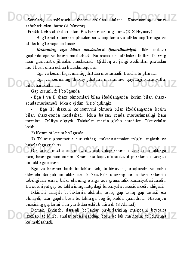 Sanaladi,   hisoblanadi,   iborat   so`zlari   bilan:   Korxonaning   tarixi
safarbarlikdan iborat (A.Muxtor).
Predikativlik affikslari bilan: Biz ham inson o`g`limiz (X.X.Niyoziy).
Bog`lamalar   tuzilish   jihatdan   so`z   bog`lama   va   affiks   bog`lamaga   va
affiks bog`lamaga bo`linadi:
Kesimning   ega   bilan   moslashuvi   (koordinatsiya).   Ikki   sostavli
gaplarda   ega   va   kesim   moslashadi.   Bu   shaxs-son   affikslari   fe`llari   fe`lning
ham   grammatik   jihatdan   moslashadi:   Qishloq   xo`jaligi   xodimlari   paxtadan
mo`l hosil olish uchun kurashmoqdalar.
Ega va kesim faqat mantiq jihatdan moslashadi: Barcha to`planadi. 
Ega   va   kesimning   shakliy   jihatdan   moslashuvi   quyidagi   xususiyatlar
bilan harakatlanadi:
Gap kesimli fe`l bo`lganda:
- Ega   I   va   II   shaxs   olmoshlari   bilan   ifodalanganda,   kesim   bilan   shaxs-
sonda moslashadi: Men o`qidim. Siz o`qidingiz.
- Ega   III   shaxsini   ko`rsatuvchi   olmosh   bilan   ifodalanganda,   kesim
bilan   shaxs-sonda   moslashadi,   lekin   ba`zan   sonda   moslashmasligi   ham
mumkin:   Zulfiya   o`qiydi.   Talabalar   sportla   g`olib   chiqdilar.   O`quvchilar
keldi.
2) Kes i m ot kesim bo`lganda: 
3)   Tilimiz   grammatik   qurilishdagi   mikrosistemalar   to`g`ri   anglash   va
baholashga erishish.
Gapda ega mutlaq xokim. U o`z sostavidagi ikkinchi darajali bo`laklarga
ham, kesimga ham xokim. Kesim esa faqat o`z sostavidagi ikkinchi darajali
bo`laklarga xokim.
Ega   va   kesimni   bosh   bo`laklar   deb,   to`ldiruvchi,   aniqlovchi   va   xolni
ikkinchi   darajali   bo`laklar   deb   ko`rsatilishi   ularning   biri   xokim,   ikkinchi
tobeligidan   emas,   balki   ularning   o`ziga   xos   grammatik   xususiyatlaridandir.
Bu xususiyat gap bo`laklarining nutqidagi funksiyalari asosida kelib chiqadi.
Ikkinchi   darajali   bo`laklarsiz   alohida,   to`liq   gap   to`liq   gap   tashkil   eta
olmaydi,   ular   gapda   bosh   bo`laklarga   bog`liq   xolda   qatnashadi:   Nizomjon
onasining gaplarini chin yurakdan eshitib utirardi (S.Ahmad).
Demak,   ikkinchi   darajali   bo`laklar   bir-birlarining   ma`nosini   bevosita
izoxlab,   to`ldirib,   shular   orqali   gapdagi   bosh   bo`lak   ma`nosini   to`ldirishga
ko`maklashadi.