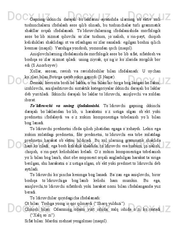 Gapning   ikkinchi   darajali   bo`laklarini   ajratishda   ularning   ob`ektiv   xoli
tushunchalarni   ifodalash   asos   qilib   olinadi,   bu   tushunchalar   turli   grammatik
shakllar   orqali   ifodalanadi.   To`ldiruvchilarning   ifodalanishida   morfologik
asos   bo`lib   xizmat   qiluvchi   so`zlar   tushum,   jo`nalish,   o`rin-payt,   chiqish
kelishiklari shaklidagi ot va otlashgan so`zlar sanaladi: egilgan boshni qilich
kesmas (maqol). Yaxshiga yondosh, yomondan qoch (maqol).
Aniqlovchilarning ifodalanishida morfologik asos bo`lib sifat, sifatdosh va
boshqa   so`zlar   xizmat   qiladi:   uning   ziyrak,   qo`ng`ir   ko`zlarida   xorgilik   bor
edi (S.Anorboyev).
Xollar,   asosan,   ravish   va   ravishdoshlar   bilan   ifodalanadi:   U   uychan
ko`zlari bilan Botirga qarab sekin gapirdi (S.Nazar).
Demak, bevosita bosh bo`lakka, o`rni bilan bir-birga bog`langan bo`lakni,
izohlovchi, aniqlashtiruvchi sintaktik kategoriyalar ikkinchi darajali bo`laklar
deb   yuritiladi.   Ikkinchi   darajali   bo`laklar   to`ldiruvchi,   aniqlovchi   va   xoldan
iborat.
To`ldiruvchi   va   uning   ifodalanishi.   To`ldiruvchi   gapning   ikkinchi
darajali   bo`laklaridan   bo`lib,   u   harakatni   o`z   ustiga   olgan   ob`ekt   yoki
predmetni   ifodalaydi   va   o`z   xokim   komponentiga   tobelanish   yo`li   bilan
bog`lanadi.
To`ldiruvchi  predmetni   ifoda   qilish  jihatidan   egaga  o`xshaydi.   Lekin   ega
xokim   xolatdagi   predmetni,   fikr   predmetni,   to`ldiruvchi   esa   tobe   xolatdagi
predmetni   harakat   ob`ektini   bildiradi.   Bu   xol   ularning   grammatik   shaklida
ham ko`riladi: ega bosh kelishik shaklida, to`ldiruvchi esa tushum, jo`nalish,
chiqish,   o`rin-payt   kelishiklari   keladi.   O`z   xokim   komponentiga   tobelanish
yo`li bilan bog`lanib, shut obe omponent orqali anglashilgan harakat ta`siriga
berilgan, shu harakatni o`z ustiga olgan, ob`ekt yoki predmet to`ldiruvchi deb
aytiladi. 
To`ldiruvchi ko`pincha kesimga bog`lanadi. Ba`zan ega aniqlovchi, biror
boshqa   to`ldiruvchiga   bog`lanib   kelishi   ham   mumkin.   Bu   ega,
aniqlovchi,to`ldiruvchi  sifatdosh  yoki  harakat  nomi   bilan  ifodalanganda  yuz
beradi. 
To`ldiruvchilar  quyidagicha ifodalanadi:
Ot bilan: Toshga yomg`ir qor qilmaydi (“Sharq yulduzi”).
Olmosh   bilan:   Odamning   odami   yurt   ishida,   xalq   ishida   o`zi   ko`rsatadi
(“Xalq so`zi”).
Sifat  bilan: Mardni mehnat yengolmas ( maqol ). 