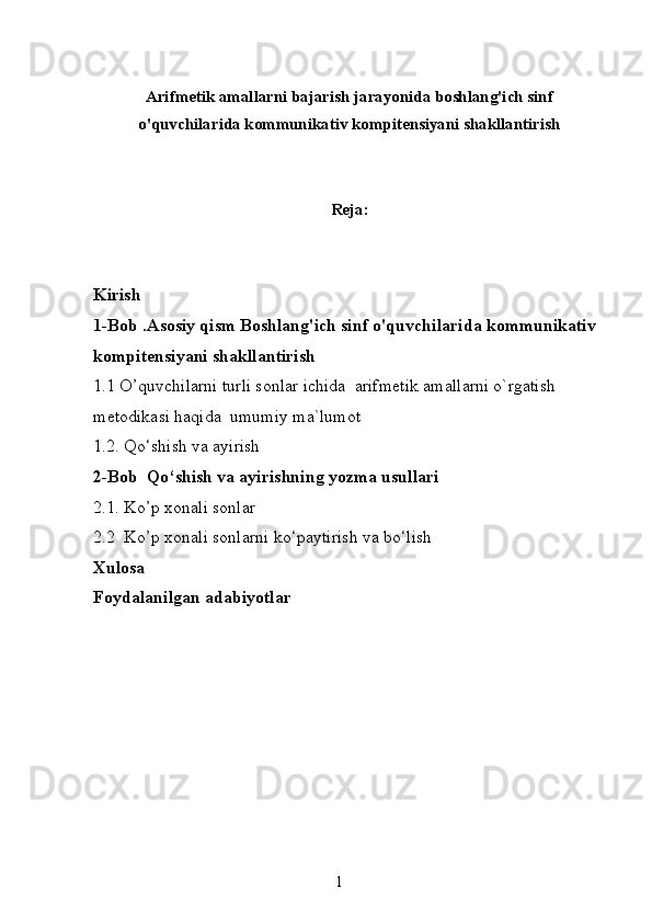 Arifmetik amallarni bajarish jarayonida boshlang'ich sinf
o'quvchilarida kommunikativ kompitensiyani shakllantirish
Reja:
Kirish
1-Bob .Asosiy qism Boshlang'ich sinf o'quvchilarida kommunikativ 
kompitensiyani shakllantirish  
1.1 O’quvchilarni turli sonlar ichida  arifmetik amallarni o`rgatish 
metodikasi haqida  umumiy ma`lumot
1.2.  Qo‘shish va ayirish
2-Bob   Qo‘shish va ayirishning yozma usullari
2.1. Ko’p xonali sonlar
2.2  Ko’p xonali sonlarni ko‘paytirish va bo‘lish
Xulosa
Foydalanilgan adabiyotlar
1 