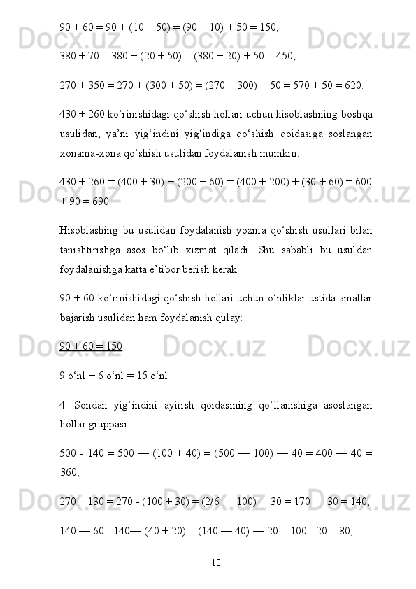 90 + 60 = 90 + (10 + 50) = (90 + 10) + 50 = 150,
380 + 70 = 380 + (20 + 50) = (380 + 20) + 50 = 450,
270 + 350 = 270 + (300 + 50) = (270 + 300) + 50 = 570 + 50 = 620.
430 + 260 ko‘rinishidagi qo‘shish hollari uchun hisoblashning boshqa
usulidan,   ya’ni   yig‘indini   yig‘indiga   qo‘shish   qoidasiga   soslangan
xonama-xona qo‘shish usulidan foydalanish mumkin:
430 + 260 = (400 + 30) + (200 + 60) = (400 + 200) + (30 + 60) = 600
+ 90 = 690.
Hisoblashing   bu   usulidan   foydalanish   yozma   qo‘shish   usul lari   bilan
tanishtirishga   asos   bo‘lib   xizmat   qiladi.   Shu   sababli   bu   usuldan
foydalanishga katta e’tibor berish kerak.
90 + 60 ko‘rinishidagi qo‘shish hollari uchun o‘nliklar ustida amallar
bajarish usulidan ham foydalanish qulay:
90 + 60 = 150
9 o‘nl + 6 o‘nl = 15 o‘nl
4.   Sondan   yig‘indini   ayirish   qoidasining   qo‘llanishiga   asoslangan
hollar gruppasi:
500 - 140 = 500 — (100 + 40) = (500 — 100) — 40 = 400 — 40 =
360,
270—130 = 270 - (100 + 30) = (2/6 — 100) —30 = 170 — 30 = 140,
140 — 60 - 140— (40 + 20) = (140 — 40) — 20 = 100 - 20 = 80,
10 