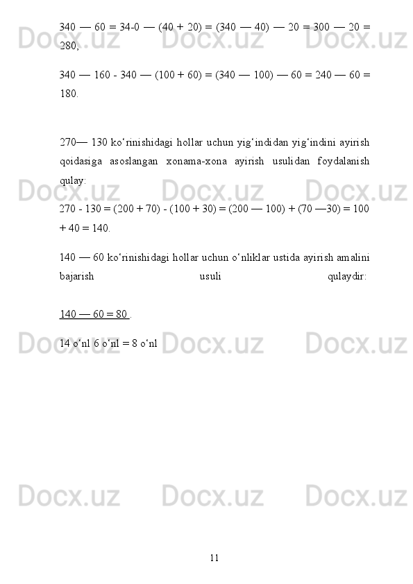 340 — 60 = 34-0 — (40 + 20) = (340 — 40) — 20 = 300 — 20 =
280,
340 — 160 - 340 — (100 + 60) = (340 — 100) — 60 = 240 — 60 =
180.
270— 130 ko‘rinishidagi hollar uchun yig‘indidan yig‘indini ayirish
qoidasiga   asoslangan   xonama-xona   ayirish   usulidan   foydalanish
qulay:
270 - 130 = (200 + 70) - (100 + 30) = (200 — 100) + (70 —30) = 100
+ 40 = 140.
140 — 60 ko‘rinishidagi hollar uchun o‘nliklar ustida ayi rish amalini
bajarish   usuli   qulaydir:  
140 — 60 = 80        .
14 o‘nl 6 o‘nl = 8 o‘nl
11 