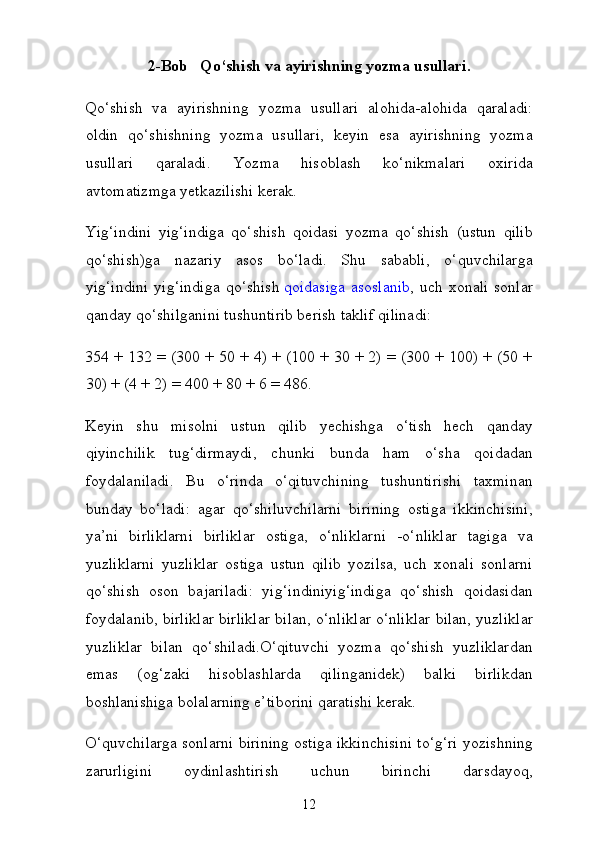 2-Bob   Qo‘shish va ayirishning yozma usullari.
Qo‘shish   va   ayirishning   yozma   usullari   alohida-alohida   qaraladi:
oldin   qo‘shishning   yozma   usullari,   keyin   esa   ayirishning   yozma
usullari   qaraladi.   Yozma   hisoblash   ko‘nikmalari   oxirida
avtomatizmga yetkazilishi kerak.
Yig‘indini   yig‘indiga   qo‘shish   qoidasi   yozma   qo‘shish   (ustun   qilib
qo‘shish)ga   nazariy   asos   bo‘ladi.   Shu   sababli,   o‘quvchilarga
yig‘indini  yig‘indiga  qo‘shish   qoidasiga  asoslanib , uch xonali  sonlar
qanday qo‘shilganini tushuntirib berish taklif qilinadi:
354 + 132 = (300 + 50 + 4) + (100 + 30 + 2) = (300 + 100) + (50 +
30) + (4 + 2) = 400 + 80 + 6 = 486.
Keyin   shu   misolni   ustun   qilib   yechishga   o‘tish   hech   qanday
qiyinchilik   tug‘dirmaydi,   chunki   bunda   ham   o‘sha   qoidadan
foydalaniladi.   Bu   o‘rinda   o‘qituvchining   tushuntirishi   taxminan
bunday   bo‘ladi:   agar   qo‘shiluvchilarni   birining   ostiga   ikkinchisini,
ya’ni   birliklarni   birliklar   ostiga,   o‘nliklarni   -o‘nliklar   tagiga   va
yuzliklarni   yuzliklar   ostiga   ustun   qilib   yozilsa,   uch   xonali   sonlarni
qo‘shish   oson   bajariladi:   yig‘indiniyig‘indiga   qo‘shish   qoidasidan
foydalanib, birliklar birliklar bi lan, o‘nliklar o‘nliklar bilan, yuzliklar
yuzliklar   bilan   qo‘shiladi.O‘qituvchi   yozma   qo‘shish   yuzliklardan
emas   (og‘zaki   hisoblashlarda   qilinganidek)   balki   birlikdan
boshlanishiga bolalarning e’tiborini qaratishi kerak.
O‘quvchilarga sonlarni birining ostiga ikkinchisini to‘g‘ri yozishning
zarurligini   oydinlashtirish   uchun   birinchi   darsdayoq,
12 