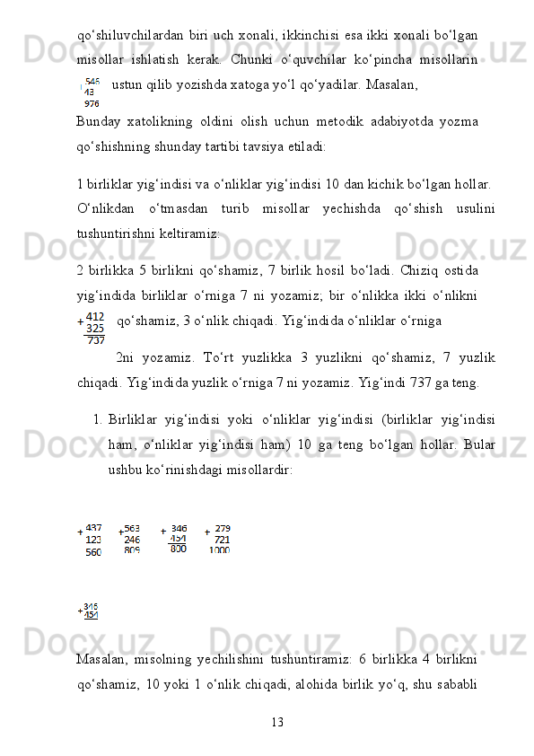 qo‘shiluvchilardan biri uch xonali, ikkinchisi esa ikki xonali bo‘lgan
misollar   ishlatish   kerak.   Chunki   o‘quvchilar   ko‘pincha   misollarin
ustun qilib yozishda xatoga yo‘l qo‘yadilar. Masalan,  
Bunday   xatolikning   oldini   olish   uchun   metodik   adabiyotda   yozma
qo‘shishning shunday tartibi tavsiya etiladi:  
1 birliklar yig‘indisi va o‘nliklar yig‘indisi 10 dan kichik bo‘lgan hollar.  
O‘nlikdan   o‘tmasdan   turib   misollar   yechishda   qo‘shish   usulini
tushuntirishni keltiramiz:
2   birlikka   5   birlikni   qo‘shamiz,   7   birlik   hosil   bo‘ladi.   Chiziq   ostida
yig‘indida   birliklar   o‘rniga   7   ni   yozamiz;   bir   o‘nlikka   ikki   o‘nlikni
qo‘shamiz, 3 o‘nlik chiqadi. Yig‘indida o‘nliklar o‘rniga
2ni   yozamiz.   To‘rt   yuzlikka   3   yuzlikni   qo‘shamiz,   7   yuzlik
chiqadi. Yig‘indida yuzlik o‘rniga 7 ni yozamiz. Yig‘indi 737 ga teng.  
1. Birliklar   yig‘indisi   yoki   o‘nliklar   yig‘indisi   (birlik lar   yig‘indisi
ham,   o‘nliklar   yig‘indisi   ham)   10   ga   teng   bo‘l gan   hollar.   Bular
ushbu ko‘rinishdagi misollardir:  
 
Masalan,   misolning   yechilishini   tushuntiramiz:   6   birlikka   4   birlikni
qo‘shamiz, 10 yoki 1 o‘nlik chiqadi, alohida birlik yo‘q, shu sababli
13 