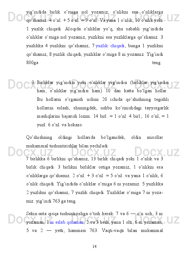 yig‘indida   birlik   o‘rniga   nol   yozamiz,   o‘nlikni   esa   o‘nliklarga
qo‘shamiz. 4 o‘nl. + 5 o‘nl. = 9 o‘nl. Va yana 1 o‘nlik, 10 o‘nlik yoki
1   yuzlik   chiqadi.   Aloqida   o‘nliklar   yo‘q,   shu   sababli   yig‘indida
o‘nliklar  o‘rniga nol yozamiz,  yuz likni  esa yuzliklarga  qo‘shamiz.  3
yuzlikka   4   yuzlikni   qo‘shamiz,   7   yuzlik   chiqadi ,   bunga   1   yuzlikni
qo‘shamiz, 8 yuzlik chiqadi, yuzliklar o‘rniga 8 ni yozamiz.  Yig‘indi
800ga   teng.  
3. Birliklar   yig‘indisi   yoki   o‘nliklar   yig‘indisi   (birlik lar   yig‘indisi
ham,   o‘nliklar   yig‘indisi   ham)   10   dan   katta   bo‘l gan   hollar.  
Bu   hollarni   o‘rganish   uchun   20   ichida   qo‘shishning   tegishli
hollarini   eslash,   shuningdek,   ushbu   ko‘rinishdagi   tayyorgarlik
mashqlarini   bajarish  lozim:   14  birl.  =  1  o‘nl.   4  birl.;  16  o‘nl,  =  1
yuzl. 6 o‘nl. va hokazo.
Qo‘shishning   oldingi   hollarida   bo‘lganidek,   oldin   misollar
mukammal tushuntirishlar bilan yechiladi:
7  birlikka   6   birlikni   qo‘shamiz,   13   birlik   chiqadi   yoki   1  o‘nlik   va  3
birlik   chiqadi.   3   birlikni   birliklar   ostiga   yozamiz,   1   o‘nlikni   esa
o‘nliklarga qo‘shamiz. 2 o‘nl. + 3 o‘nl. = 5 o‘nl. va yana 1 o‘nlik, 6
o‘nlik chiqadi. Yig‘indida o‘nliklar o‘rniga 6 ni yozamiz. 5 yuzlikka
2 yuzlikni  qo‘shamiz,  7 yuzlik  chiqadi.  Yuzliklar  o‘rniga  7 ni yoza -
miz. yig‘indi 763 ga teng.
Sekin-asta qisqa tushuntirishga o‘tish  kerak: 7 va 6 — o‘n uch, 3 ni
yozaman, 1   ni eslab qolaman ; 2 va 3 besh, yana 1 olti, 6 ni yozaman;
5   va   2   —   yetti,   hammasi   763.   Vaqti-vaqti   bilan   mu kammal
14 