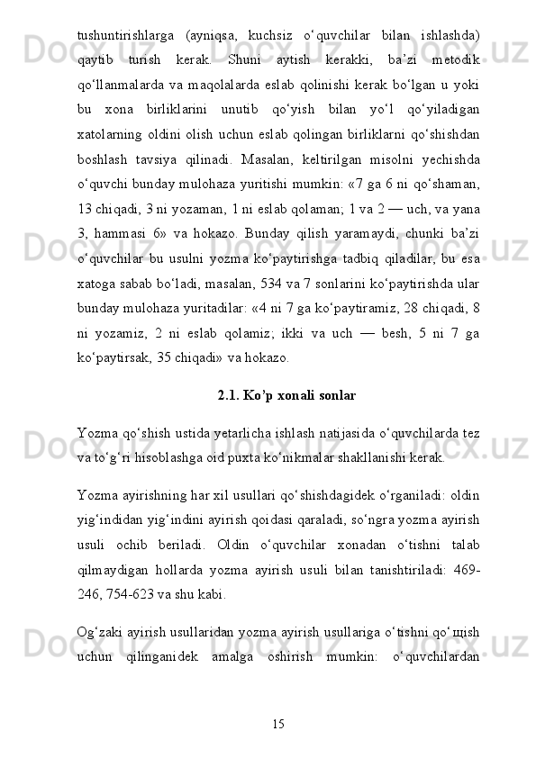 tushuntirishlarga   (ayniqsa,   kuchsiz   o‘quvchilar   bilan   ishlashda)
qaytib   turish   kerak.   Shuni   aytish   kerakki,   ba’zi   metodik
qo‘llanmalarda   va   maqolalarda   eslab   qolinishi   kerak   bo‘lgan   u   yoki
bu   xona   birliklarini   unutib   qo‘yish   bilan   yo‘l   qo‘yiladigan
xatolarning oldini olish uchun eslab qolingan birliklarni qo‘shishdan
boshlash   tavsiya   qilinadi.   Masalan,   keltirilgan   misolni   yechishda
o‘quvchi bunday mulohaza yuritishi mumkin: «7 ga 6 ni qo‘shaman,
13 chiqadi, 3 ni yozaman, 1 ni eslab qolaman; 1 va 2 — uch, va yana
3,   hammasi   6»   va   hokazo.   Bunday   qilish   yaramaydi,   chunki   ba’zi
o‘quvchilar   bu   usulni   yozma   ko‘paytirishga   tadbiq   qiladilar,   bu   esa
xatoga sabab bo‘ladi, masalan, 534 va 7 sonlarini ko‘paytirishda ular
bunday mulohaza yuritadilar: «4 ni 7 ga ko‘paytiramiz, 28 chiqadi, 8
ni   yozamiz,   2   ni   eslab   qolamiz;   ikki   va   uch   —   besh,   5   ni   7   ga
ko‘paytirsak, 35 chiqadi» va hokazo.
2.1. Ko’p xonali sonlar
Yozma qo‘shish ustida yetarlicha ishlash natijasida o‘quvchilarda tez
va to‘g‘ri hisoblashga oid puxta ko‘nikmalar shakllanishi kerak.
Yozma ayirishning har xil usullari qo‘shishdagidek o‘rganiladi: oldin
yig‘indidan yig‘indini ayirish qoidasi qaraladi, so‘ngra yozma ayirish
usuli   ochib   beriladi.   Oldin   o‘quvchilar   xonadan   o‘tishni   talab
qilmaydigan   hollarda   yozma   ayirish   usu li   bilan   tanishtiriladi:   469-
246, 754-623 va shu kabi.
Og‘zaki ayirish usullaridan yozma ayirish usullariga o‘tishni qo‘ щ ish
uchun   qilinganidek   amalga   oshirish   mumkin:   o‘quvchilardan
15 