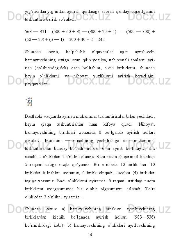 yig‘indidan   yig`indini   ayirish   qoidasiga   asosan   qanday   bajarilganini
tushuntirib berish so‘raladi:
563 — 321 = (500 + 60 + 3) — (300 + 20 + 1) = = (500 — 300) +
(60 — 20) + (3 — 1) = 200 + 40 + 2 = 242.
Shundan   keyin,   ko‘pchilik   o‘quvchilar   agar   ayiriluvchi
kamayuvchining   ostiga   ustun   qilib   yozilsa,   uch   xonali   sonlarni   ayi -
rish   (qo‘shishdagidek)   oson   bo‘lishini,   oldin   birliklarni,   shun dan
keyin   o‘nliklarni,   va   nihoyat,   yuzliklarni   ayirish   kerakligini
payqaydilar:  
Dastlabki vaqtlarda ayirish mukammal tushuntirishlar bilan yechiladi,
keyin   qisqa   tushuntirishlar   ham   kifoya   qiladi.   Nihoyat,
kamayuvchining   birliklari   xonasida   0   bo‘lganda   ayirish   hollari
qaraladi.   Masalan,   —   misolining   yechilishiga   doir   mukammal
tushuntirishlar   bunday   bo‘ladi:   noldan   6   ni   ayirib   bo‘lmaydi,   shu
sababli 5 o‘nlikdan 1 o‘nlikni olamiz. Buni esdan chiqarmaslik uchun
5   raqami   ustiga   nuqta   qo‘yamiz.   Bir   o‘nlikda   10   birlik   bor.   10
birlikdai   6   birlikni   ayiramiz,   4   birlik   chiqadi.   Javobni   (4)   birliklar
tagiga   yozamiz.   Endi   o‘nliklarni   ayiramiz.   5   raqami   ustidagi   nuqta
birliklarni   ayirganimizda   bir   o‘nlik   olganimizni   eslatadi.   To‘rt
o‘nlikdan 3 o‘nlikni ayiramiz....
Shundan   keyin:   a)   kamayuvchining   birliklari   ayiriluvchining
birliklardan   kichik   bo‘lganda   ayirish   hollari   (983—536)
ko‘rinishidagi   kabi);   b)   kamayuvchining   o‘nliklari   ayriluvchining
16 