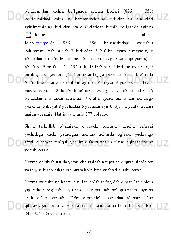 o‘nliklaridan   kichik   bo‘lganda   ayirish   hollari   (826   —   351)
ko‘rinishidagi   kabi);   v)   kamayuvchining   birlikla ri   va   o‘nliklari
ayiriluvchining   birliklari   va   o‘nliklaridan   kichik   bo‘lganda   ayirish
hollari   qaraladi.  
Misol   tariqasida ,   963   —   586   ko‘rinishidagi   ayirishni
keltiramiz.   Tushuntirish.   3   birlikdan   6   birlikni   ayira   olmaymiz;   6
o‘nlikdan   bir   o‘nlikni   olamiz   (6   raqami   ustiga   nuqta   qo‘yamiz).   1
o‘nlik va 3 birlik — bu 13 birlik, 13 birlikdan 6 birlikni ayiramiz, 7
bir lik qoladi, javobni (7 ni) birliklar tagiga yozamiz, 6 o‘nlik o‘rnida
5 o‘nlik bor, undan 8 o‘nlikni ayirib bo‘lmaydi, 9 yuzlikdan 1 tasini
maydalaymiz,   10   ta   o‘nlik   bo‘ladi,   avvalgi   5   ta   o‘nlik   bilan   15
o‘nlikdan   8   o‘nlikni   ayiramiz,   7   o‘nlik   qoladi   uni   o‘nlar   xonasiga
yozamiz. Nihoyat 8 yuzlikdan 5 yuzlik ni ayirib (3), uni yuzlar xonasi
tagiga yozamiz. Natija ayirmada 377 qoladi».
Shuni   ta’kidlab   o‘tamizki,   o‘quvchi   berilgan   misolni   og‘za ki
yechishga   kuchi   yetadigan   hamma   hollarda   og‘zaki   yechishga
afzallik   bergan   ma’qul,   yechimni   faqat   yozish   o‘zini   oqlagandagina
yozish kerak.
Yozma qo‘shish ustida yetarlicha ishlash natijasida o‘quvchilarda tez
va to‘g‘ri hisoblashga oid puxta ko‘nikmalar shakllanishi kerak.
Yozma ayirishning har xil usullari qo‘shishdagidek o‘rganiladi: oldin
yig‘indidan yig‘indini ayirish qoidasi qaraladi, so‘ngra yozma ayirish
usuli   ochib   beriladi.   Oldin   o‘quvchilar   xonadan   o‘tishni   talab
qilmaydigan   hollarda   yozma   ayirish   usu li   bilan   tanishtiriladi:   469-
246, 754-623 va shu kabi.
17 