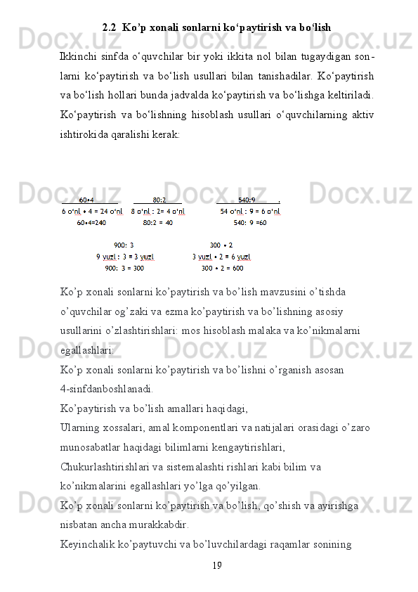 2.2  Ko’p xonali sonlarni ko‘paytirish va bo‘lish
Ikkinchi sinfda o‘quvchilar bir yoki ikkita nol bilan tugaydigan son -
larni   ko‘paytirish   va   bo‘lish   usullari   bilan   tanishadilar.   Ko‘paytirish
va bo‘lish hollari bunda jadvalda ko‘paytirish va bo‘lishga keltiriladi.
Ko‘paytirish   va   bo‘lishning   hisoblash   usullari   o‘quvchilarning   aktiv
ishtirokida qaralishi kerak:
 
Ko’p  хо nali s о nlarni ko’paytirish va bo’lish mavzusini o’tishda 
o’quvchilar  о g’zaki va  е zma ko’paytirish va bo’lishning as о siy 
usullarini o’zlashtirishlari: m о s his о blash malaka va ko’nikmalarni 
egallashlari:  
Ko’p  хо nali s о nlarni ko’paytirish va bo’lishni o’rganish as о san  
4-sinfdanb о shlanadi.  
Ko’paytirish va bo’lish amallari haqidagi,  
Ularning  хо ssalari, amal k о mp о n е ntlari va natijalari  о rasidagi o’zar о  
mun о sabatlar haqidagi bilimlarni kengaytirishlari,
Chukurlashtirishlari va sist е malashti rishlari kabi bilim va 
ko’nikmalarini egallashlari yo’lga qo’yilgan.
Ko’p  хо nali s о nlarni ko’paytirish va bo’lish, qo’shish va ayirishga 
nisbatan ancha murakkabdir.
K е yinchalik ko’paytuvchi va bo’luvchilardagi raqamlar s о nining 
19 