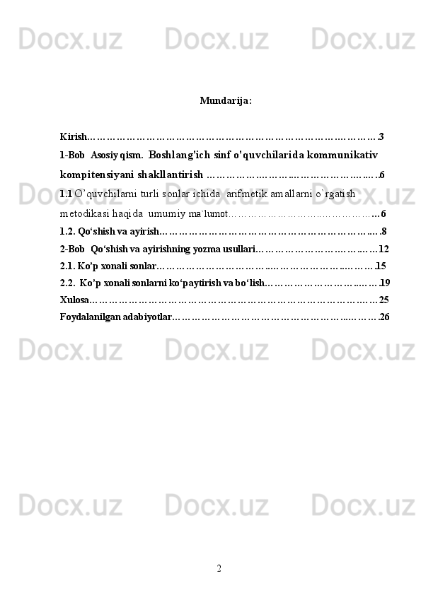 Mundarija:
Kirish………………………………………………………………….………….3
1-Bob  Asosiy qism.   Boshlang'ich sinf o'quvchilarida kommunikativ 
kompitensiyani shakllantirish   …………….……….……………….….…..6
1.1   O’quvchilarni turli sonlar ichida  arifmetik amallarni o`rgatish 
metodikasi haqida  umumiy  ma`lumot………………………..…………… …6
1.2.  Qo‘shish va ayirish……………………………………………………….….8
2-Bob   Qo‘shish va ayirishning yozma usullari…………………….…….……12
2.1. Ko’p xonali sonlar……………………………..…………………..……….15
2.2.  Ko’p xonali sonlarni ko‘paytirish va bo‘lish………………………..…….19
Xulosa……………………………………………………………………….……25
Foydalanilgan adabiyotlar……………………………………………...……….26
2 