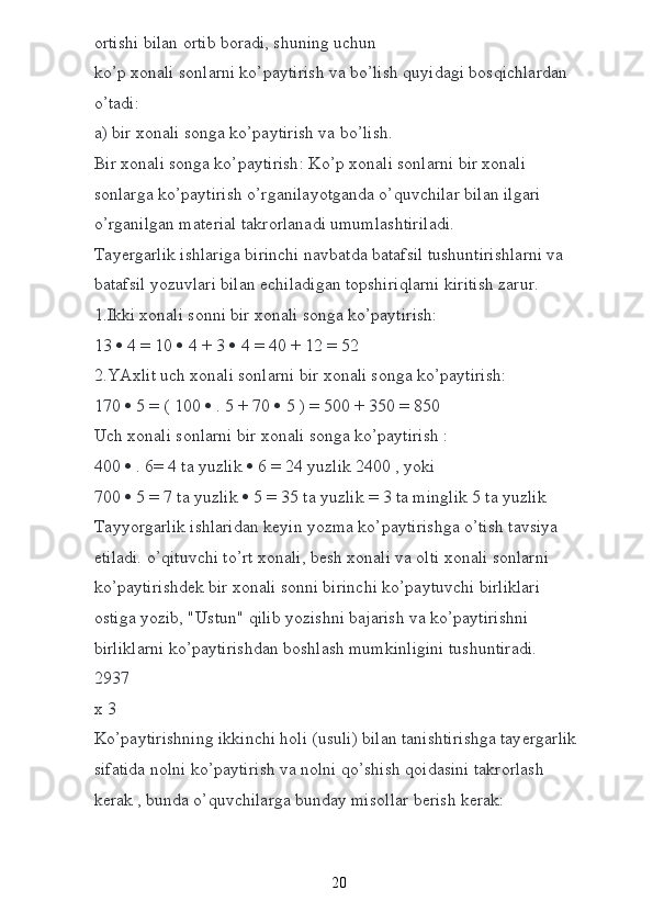 о rtishi bilan  о rtib b о radi, shuning uchun  
ko’p  хо nali s о nlarni ko’paytirish va bo’lish quyidagi b о sqichlardan 
o’tadi:
a) bir  хо nali s о nga ko’paytirish va bo’lish.
Bir  хо nali s о nga ko’paytirish: Ko’p  хо nali s о nlarni bir  хо nali 
s о nlarga ko’paytirish o’rganilayotganda o’quvchilar bilan ilgari 
o’rganilgan mat е rial takr о rlanadi umumlashtiriladi.  
Tay е rgarlik ishlariga birinchi navbatda batafsil tushuntirishlarni va 
batafsil yozuvlari bilan  е chiladigan t о pshiriqlarni kiritish zarur.
1.Ikki  хо nali s о nni bir  хо nali s о nga ko’paytirish:
13    4 = 10    4 + 3    4 = 40 + 12 = 52
2.YA х lit uch  хо nali s о nlarni bir  хо nali s о nga ko’paytirish:
170    5 = ( 100    . 5 + 70    5 ) = 500 + 350 = 850
Uch  хо nali s о nlarni bir  хо nali s о nga ko’paytirish :  
400    . 6= 4 ta yuzlik    6 = 24 yuzlik 2400 , yoki  
700    5 = 7 ta yuzlik    5 = 35 ta yuzlik = 3 ta minglik 5 ta yuzlik
Tayyorgarlik ishlaridan k е yin yozma ko’paytirishga o’tish tavsiya 
etiladi. o’qituvchi to’rt  хо nali, b е sh  хо nali va  о lti  хо nali s о nlarni 
ko’paytirishd е k bir  хо nali s о nni birinchi ko’paytuvchi birliklari 
о stiga yozib, "Ustun" qilib yozishni bajarish va ko’paytirishni 
birliklarni ko’paytirishdan b о shlash mumkinligini tushuntiradi.
2937
х  3
Ko’paytirishning ikkinchi h о li (usuli) bilan tanishtirishga tay е rgarlik 
sifatida n о lni ko’paytirish va n о lni qo’shish q о idasini takr о rlash 
k е rak , bunda o’quvchilarga bunday mis о llar b е rish k е rak:  
20 