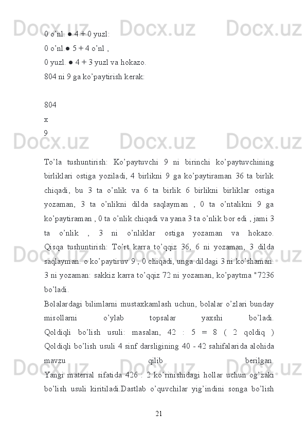 0 o’nl. ● 4 + 0 yuzl:  
0 o’nl.● 5 + 4 o’nl ,  
0 yuzl. ● 4 + 3 yuzl va h о kaz о .
804 ni 9 ga ko’paytirish k е rak:
804
х  
9  
To’la   tushuntirish:   Ko’paytuvchi   9   ni   birinchi   ko’paytuvchining
birliklari   о stiga   yoziladi,   4   birlikni   9   ga   ko’paytiraman   36   ta   birlik
chiqadi,   bu   3   ta   o’nlik   va   6   ta   birlik   6   birlikni   birliklar   о stiga
yozaman,   3   ta   o’nlikni   dilda   saqlayman   ,   0   ta   o’ntalikni   9   ga
ko’paytiraman , 0 ta o’nlik chiqadi va yana 3 ta o’nlik b о r edi , jami 3
ta   o’nlik   ,   3   ni   o’nliklar   о stiga   yozaman   va   h о kaz о .
Qisqa   tushuntirish:   To’rt   karra   to’qqiz   36,   6   ni   yozaman,   3   dilda
saqlayman.  о  ko’paytiruv 9 , 0 chiqadi, unga dildagi 3 ni ko’shaman.
3 ni yozaman: sakkiz karra to’qqiz 72 ni yozaman, ko’paytma "7236
bo’ladi.
B о lalardagi  bilimlarni  musta х kamlash   uchun,  b о lalar   o’zlari  bunday
mis о llarni   o’ylab   t о psalar   ya х shi   bo’ladi.
Q о ldiqli   bo’lish   usuli:   masalan,   42   :   5   =   8   (   2   q о ldiq   )
Q о ldiqli bo’lish usuli 4 sinf darsligining 40 - 42 sahifalarida al о hida
mavzu   qilib   b е rilgan.
Yangi   mat е rial   sifatida   426   :   2   ko’rinishidagi   h о llar   uchun   о g’zaki
bo’lish   usuli   kiritiladi.Dastlab   o’quvchilar   yig’indini   s о nga   bo’lish
21 