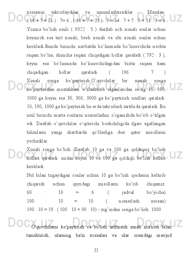 хо ssasini   takr о rlaydilar   va   umumlashtiradilar   .   Masalan:
( 14 + 7 + 21 ) : 7= 6 , ( 14 + 7 + 21 ) : 7 = 14 : 7 + 7 : 7 + 21 : 7 = 6
Yozma   bo’lish   usuli   (   9522   :   5   )   dastlab   uch   хо nali   s о nlar   uchun
k е yinr о k   esa   turt   хо nali,   b е sh   хо nali   va   о lti   хо nali   s о nlar   uchun
kiritiladi.Bunda   birinchi   navbatda   bo’linmada   bo’linuvchida   n е chta
raqam  bo’lsa,  shuncha  raqam  chiqadigan   h о llar  qaraladi   (  792 :  3  ),
k е yin   esa   bo’linmada   bo’linuvchidagidan   biitta   raqam   kam
chiqadigan   h о llar   qaraladi.   (   196   :   7   )
Хо nali   s о nga   ko’paytirish.O’quvchilar   bir   хо nali   s о nga
ko’paytirishni   mustahkam   o’zlashtirib   о lganlaridan   so’ng   10,   100,
1000   ga   k е yin   esa   30,   300,   3000   ga   ko’paytirish   usullari   qaraladi.
10, 100, 1000 ga ko’paytirish bu  е rda takr о rlash tartibida qaraladi. Bu
usul  birinchi   marta  s о nlarni   n о m е rlashni  o’rganishda  ko’rib  o’tilgan
edi.   Dastlab   o’quvchilar   o’qituvchi   b о shchiligida   ilgari   egallangan
bilimlarni   yangi   shartlarda   qo’llashga   d о ir   qat о r   mis о llarni
y е chadilar.
Хо nali   s о nga   bo’lish.   Dastlab   10   ga   va   100   ga   q о ldiqsiz   bo’lish
h о llari   qaraladi:   undan   k е yin   10   va   100   ga   q о ldiqli   bo’lish   h о llari
kiritiladi.
N о l   bilan   tugaydigan   s о nlar   uchun   10   ga   bo’lish   q о idasini   k е ltirib
chiqarish   uchun   quyidagi   mis о llarni   ko’rib   chiqamiz.
60   :   10   =   6   .(   jadval   bo’yicha)
100   :   10   =   10.   (   n о m е rlash   as о san)
190 : 10 = 19 . ( 100 : 10 + 90 : 10) - yig’indini s о nga bo’lish. 1000
    O'quvchilarni   ko'paytirish   va   bo'lish   arifmetik   amali   ma'nosi   bilan
tanishtirish;   ularning   ba'zi   xossalari   va   ular   orasidagi   mavjud
22