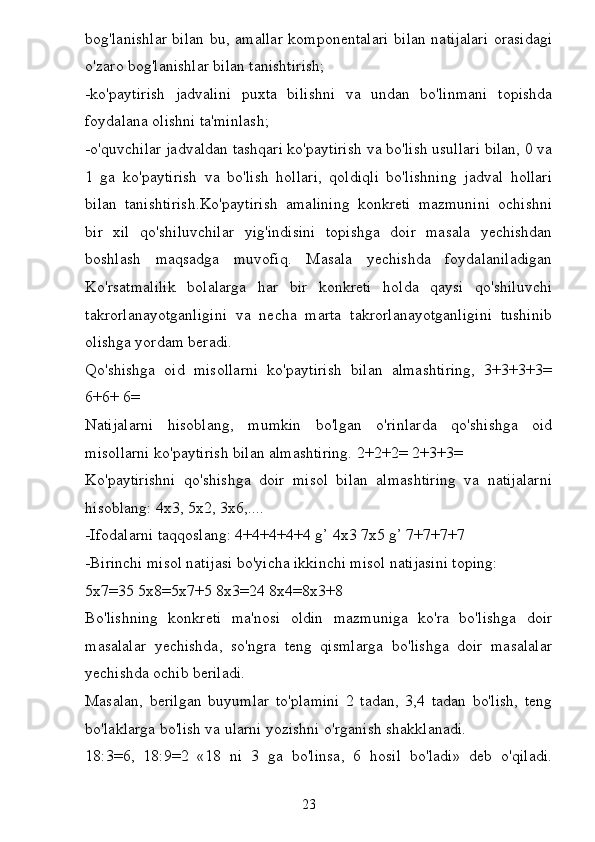 bog'lanishlar bilan bu, amallar  komponentalari  bilan natijalari  orasidagi
o'zaro bog'lanishlar bilan tanishtirish;
-ko'paytirish   jadvalini   puxta   bilishni   va   undan   bo'linmani   topishda
foydalana olishni ta'minlash;
-o'quvchilar jadvaldan tashqari ko'paytirish va bo'lish usullari bilan, 0 va
1   ga   ko'paytirish   va   bo'lish   hollari,   qoldiqli   bo'lishning   jadval   hollari
bilan   tanishtirish.Ko'paytirish   amalining   konkreti   mazmunini   ochishni
bir   xil   qo'shiluvchilar   yig'indisini   topishga   doir   masala   yechishdan
boshlash   maqsadga   muvofiq.   Masala   yechishda   foydalaniladigan
Ko'rsatmalilik   bolalarga   har   bir   konkreti   holda   qaysi   qo'shiluvchi
takrorlanayotganligini   va   necha   marta   takrorlanayotganligini   tushinib
olishga yordam beradi.
Qo'shishga   oid   misollarni   ko'paytirish   bilan   almashtiring,   3+3+3+3=
6+6+ 6=
Natijalarni   hisoblang,   mumkin   bo'lgan   o'rinlarda   qo'shishga   oid
misollarni ko'paytirish bilan almashtiring. 2+2+2= 2+3+3=
Ko'paytirishni   qo'shishga   doir   misol   bilan   almashtiring   va   natijalarni
hisoblang: 4x3, 5x2, 3x6,....
-Ifodalarni taqqoslang: 4+4+4+4+4 g’ 4x3 7x5 g’ 7+7+7+7
-Birinchi misol natijasi bo'yicha ikkinchi misol natijasini toping:
5x7=35 5x8=5x7+5 8x3=24 8x4=8x3+8
Bo'lishning   konkreti   ma'nosi   oldin   mazmuniga   ko'ra   bo'lishga   doir
masalalar   yechishda,   so'ngra   teng   qismlarga   bo'lishga   doir   masalalar
yechishda ochib beriladi.
Masalan,   berilgan   buyumlar   to'plamini   2   tadan,   3,4   tadan   bo'lish,   teng
bo'laklarga bo'lish va ularni yozishni o'rganish shakklanadi.
18:3=6,   18:9=2   «18   ni   3   ga   bo'linsa,   6   hosil   bo'ladi»   deb   o'qiladi.
23 