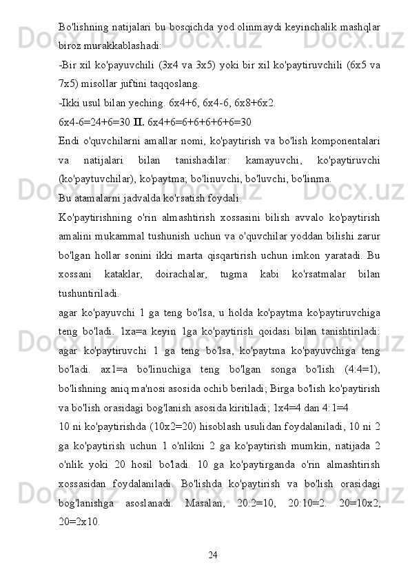 Bo'lishning natijalari bu bosqichda yod olinmaydi keyinchalik mashqlar
biroz murakkablashadi:
-Bir xil ko'payuvchili (3x4 va 3x5) yoki bir xil ko'paytiruvchili (6x5 va
7x5) misollar juftini taqqoslang.
-Ikki usul bilan yeching. 6x4+6, 6x4-6, 6x8+6x2.
6x4-6=24+6=30  II.  6x4+6=6+6+6+6+6=30
Endi o'quvchilarni amallar nomi, ko'paytirish va bo'lish komponentalari
va   natijalari   bilan   tanishadilar:   kamayuvchi,   ko'paytiruvchi
(ko'paytuvchilar), ko'paytma; bo'linuvchi, bo'luvchi, bo'linma.
Bu atamalarni jadvalda ko'rsatish foydali.
Ko'paytirishning   o'rin   almashtirish   xossasini   bilish   avvalo   ko'paytirish
amalini mukammal tushunish uchun va o'quvchilar yoddan bilishi zarur
bo'lgan   hollar   sonini   ikki   marta   qisqartirish   uchun   imkon   yaratadi.   Bu
xossani   kataklar,   doirachalar,   tugma   kabi   ko'rsatmalar   bilan
tushuntiriladi.
agar   ko'payuvchi   1   ga   teng   bo'lsa,   u   holda   ko'paytma   ko'paytiruvchiga
teng   bo'ladi.   1xa=a   keyin   1ga   ko'paytirish   qoidasi   bilan   tanishtiriladi:
agar   ko'paytiruvchi   1   ga   teng   bo'lsa,   ko'paytma   ko'payuvchiga   teng
bo'ladi.   ax1=a   bo'linuchiga   teng   bo'lgan   songa   bo'lish   (4:4=1),
bo'lishning aniq ma'nosi asosida ochib beriladi; Birga bo'lish ko'paytirish
va bo'lish orasidagi bog'lanish asosida kiritiladi; 1x4=4 dan 4:1=4
10 ni ko'paytirishda (10x2=20) hisoblash usulidan foydalaniladi, 10 ni 2
ga   ko'paytirish   uchun   1   o'nlikni   2   ga   ko'paytirish   mumkin,   natijada   2
o'nlik   yoki   20   hosil   bo'ladi.   10   ga   ko'paytirganda   o'rin   almashtirish
xossasidan   foydalaniladi.   Bo'lishda   ko'paytirish   va   bo'lish   orasidagi
bog'lanishga   asoslanadi.   Masalan,   20:2=10,   20:10=2.   20=10x2,
20=2x10.
24 