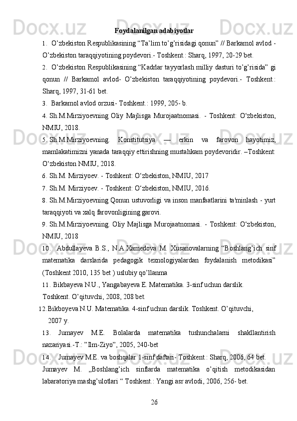 Foydalanilgan adabiyotlar
1. O’zbekiston Respublikasining “Ta’lim to’g’risidagi qonun” // Barkamol avlod -
O’zbekiston taraqqiyotining poydevori.- Toshkent.: Sharq, 1997, 20-29 bet.
2. O’zbekiston Respublikasining “Kadrlar tayyorlash milliy dasturi to’g’risida” gi
qonun   //   Barkamol   avlod-   O’zbekiston   taraqqiyotining   poydevori.-   Toshkent.:
Sharq, 1997, 31-61 bet.
3. Barkamol avlod orzusi- Toshkent.: 1999, 205- b.
4. Sh.M.Mirziyoevning   Oliy   Majlisga   Murojaatnomasi.   -   Toshkent:   O‘zbekiston,
NMIU, 2018. 
5. Sh.M.Mirziyoevning.   Konstitutsiya   —   erkin   va   farovon   hayotimiz,
mamlakatimizni yanada taraqqiy ettirishning mustahkam poydevoridir. –Toshkent:
O‘zbekiston NMIU, 2018.
6. Sh.M. Mirziyoev. - Toshkent: O‘zbekiston, NMIU, 2017
7. Sh.M. Mirziyoev. - Toshkent: O‘zbekiston, NMIU, 2016.
8. Sh.M.Mirziyoevning Qonun ustuvorligi va inson manfaatlarini ta'minlash - yurt
taraqqiyoti va xalq farovonligining garovi.
9. Sh.M.Mirziyoevning.   Oliy   Majlisga   Murojaatnomasi.   -   Toshkent:   O‘zbekiston,
NMIU, 2018
10. Abdullayeva B.S.,   N.A.Xamedova   M.   Xusanovalarning   “Boshlang’ich   sinf
matematika   darslarida   pedagogik   texnologiyalardan   foydalanish   metodikasi”
(Toshkent 2010, 135 bet ) uslubiy qo’llanma
11. Bikbayeva N.U., Yangabayeva E. Matematika. 3-sinf uchun darslik. 
Toshkent. O’qituvchi, 2008, 208   bet.
12. Bikboyeva N.U. Matematika. 4-sinf uchun darslik.  Toshkent. O’qituvchi, 
2007 y.
13. Jumayev   M.E.   Bolalarda   matematika   tushunchalarni   shakllantirish
nazariyasi.-T.: ”Ilm-Ziyo”, 2005, 240-bet
14. Jumayev M.E. va boshqalar 1-sinf daftari- Toshkent.: Sharq, 2006, 64 bet.
Jumayev   M.   „Boshlang’ich   sinflarda   matematika   o’qitish   metodikasidan
labaratoriya mashg’ulotlari “ Toshkent.: Yangi asr avlodi, 2006, 256- bet.
26 