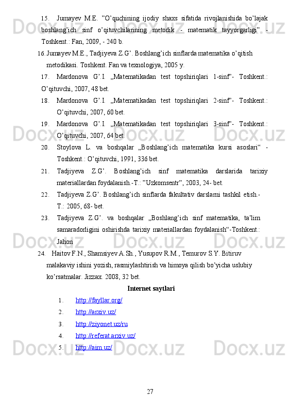 15. Jumayev   M.E.   ”O’quchining   ijodiy   shaxs   sifatida   rivojlanishida   bo’lajak
boshlang’ich   sinf   o’qituvchilarining   metodik   -   matematik   tayyorgarligi”   -
Toshkent.: Fan, 2009, - 240 b.
16. Jumayev M.E., Tadjiyeva Z.G’. Boshlang’ich sinflarda matematika o’qitish 
metodikasi.  Toshkent. Fan va texnologiya, 2005   y.
17. Mardonova   G’.I.   „Matematikadan   test   topshiriqlari   1-sinf”-   Toshkent.:
O’qituvchi, 2007, 48 bet.
18. Mardonova   G’.I.   „Matematikadan   test   topshiriqlari   2-sinf”-   Toshkent.:
O’qituvchi, 2007, 60 bet.
19. Mardonova   G’.I.   „Matematikadan   test   topshiriqlari   3-sinf”-   Toshkent.:
O’qituvchi, 2007, 64 bet.
20. Stoylova   L.   va   boshqalar   „Boshlang’ich   matematika   kursi   asoslari“   -
Toshkent.: O’qituvchi, 1991, 336 bet.
21. Tadjiyeva   Z.G’.   Boshlang’ich   sinf   matematika   darslarida   tarixiy
materiallardan foydalanish.-T.: ”Uzkomsentr”, 2003, 24- bet.
22. Tadjiyeva  Z.G’.  Boshlang’ich  sinflarda fakultativ darslarni   tashkil   etish.-
T.: 2005, 68- bet.  
23. Tadjiyeva   Z.G’.   va   boshqalar   „Boshlang’ich   sinf   matematika,   ta’lim
samaradorligini   oshirishda   tarixiy   materiallardan   foydalanish“-Toshkent.:
Jahon
24.    Haitov F.N., Shamsiyev A.Sh., Yusupov R.M., Temurov S.Y. Bitiruv 
malakaviy ishini yozish, rasmiylashtirish va himoya qilish bo’yicha uslubiy 
ko’rsatmalar. Jizzax. 2008, 32   bet.
Internet saytlari
1. http://fayllar.org/   
2. http://arxiv.uz/   
3. http://ziyonet.uz/ru   
4. http://referat.arxiv.uz/   
5. http://aim.uz/   
27 