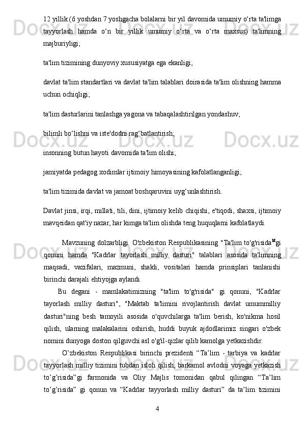12 yillik (6 yoshdan 7 yoshgacha bolalarni bir yil davomida umumiy o‘rta ta'limga
tayyorlash   hamda   o‘n   bir   yillik   umumiy   o‘rta   va   o‘rta   maxsus)   ta'limning
majburiyligi;
ta'lim tizimining dunyoviy xususiyatga ega ekanligi;
davlat ta'lim standartlari va davlat ta'lim talablari doirasida ta'lim olishning hamma
uchun ochiqligi;
ta'lim dasturlarini tanlashga yagona va tabaqalashtirilgan yondashuv;
bilimli bo‘lishni va iste'dodni rag‘batlantirish;
insonning butun hayoti davomida ta'lim olishi;
jamiyatda pedagog xodimlar ijtimoiy himoyasining kafolatlanganligi;
ta'lim tizimida davlat va jamoat boshqaruvini uyg‘unlashtirish.
Davlat jinsi, irqi, millati, tili, dini, ijtimoiy kelib chiqishi, e'tiqodi, shaxsi, ijtimoiy
mavqeidan qat'iy nazar, har kimga ta'lim olishda teng huquqlarni kafolatlaydi.
Mavzuning  dolzarbligi. O'zbekiston  Respublikasining  "Ta'lim  to'g'risida M
gi
qonuni   hamda   "Kadrlar   tayorlash   milliy   dasturi"   talablari   asosida   ta'limning
maqsadi,   vazifalari,   mazmuni,   shakli,   vositalari   hamda   prinsiplari   tanlanishi
birinchi darajali ehtiyojga aylandi.
Bu   degani   -   mamlakatimizning   "ta'lim   to'g'risida"   gi   qonuni,   "Kadrlar
tayorlash   milliy   dasturi",   "Maktab   ta'limini   rivojlantirish   davlat   umummilliy
dasturi"ning   besh   tamoyili   asosida   o'quvchilarga   ta'lim   berish,   ko'nikma   hosil
qilish,   ularning   malakalarini   oshirish,   huddi   buyuk   ajdodlarimiz   singari   o'zbek
nomini dunyoga doston qilguvchi asl o'g'il-qizlar qilib kamolga yetkazishdir.
O’zbekiston   Respublikasi   birinchi   prezidenti   “Ta’lim   -   tarbiya   va   kadrlar
tayyorlash milliy tizimini tubdan isloh qilish, barkamol avlodni voyaga yetkazish
to’g’risida”gi   farmonida   va   Oliy   Majlis   tomonidan   qabul   qilingan   “Ta’lim
to’g’risida”   gi   qonun   va   “Kadrlar   tayyorlash   milliy   dasturi”   da   ta’lim   tizimini
4