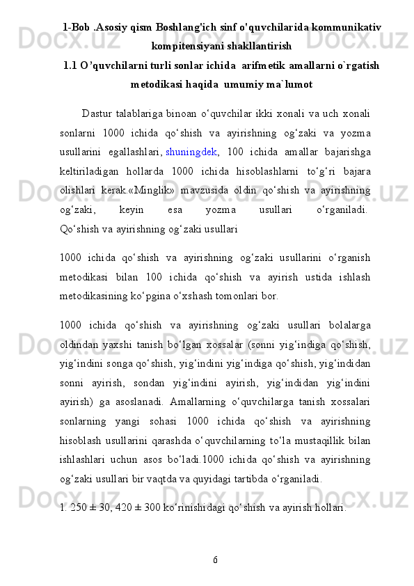 1-Bob .Asosiy qism Boshlang'ich sinf o'quvchilarida kommunikativ
kompitensiyani shakllantirish
1.1 O’quvchilarni turli sonlar ichida  arifmetik amallarni o`rgatish
metodikasi haqida  umumiy ma`lumot
           Dastur  talablariga  binoan o‘quvchilar  ikki xonali  va uch xonali
sonlarni   1000   ichida   qo‘shish   va   ayirishning   og‘zaki   va   yozma
usullarini   egallashlari,   shuningdek ,   100   ichida   amallar   bajarishga
keltiriladigan   hollarda   1000   ichida   hisoblashlarni   to‘g‘ri   bajara
olishlari   kerak.«Minglik»   mavzusida   oldin   qo‘shish   va   ayirishning
og‘zaki,   keyin   esa   yozma   usullari   o‘rganiladi.  
Qo‘shish va ayirishning og‘zaki usullari
1000   ichida   qo‘shish   va   ayirishning   og‘zaki   usullarini   o‘rganish
metodikasi   bilan   100   ichida   qo‘shish   va   ayirish   ustida   ishlash
metodikasining ko‘pgina o‘xshash tomonlari bor.
1000   ichida   qo‘shish   va   ayirishning   og‘zaki   usullari   bolalar ga
oldindan   yaxshi   tanish   bo‘lgan   xossalar   (sonni   yig‘indiga   qo‘shish,
yig‘indini songa qo‘shish, yig‘indini yig‘indiga qo‘shish, yig‘indidan
sonni   ayirish,   sondan   yig‘indini   ayirish,   yig‘indidan   yig‘indini
ayirish)   ga   asoslanadi.   Amallarning   o‘quvchilarga   tanish   xossalari
sonlarning   yangi   sohasi   1000   ichida   qo‘shish   va   ayirishning
hisoblash   usullarini   qarashda   o‘quvchilarning   to‘ la   mustaqillik   bilan
ishlashlari   uchun   asos   bo‘ladi.1000   ichida   qo‘shish   va   ayirishning
og‘zaki usullari bir vaqtda va quyidagi tartibda o‘rganiladi.
1. 250 ± 30, 420 ± 300 ko‘rinishidagi qo‘shish va ayirish hollari.
6 