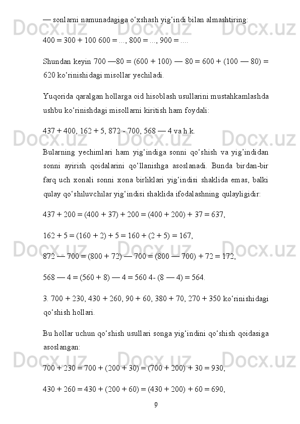 — sonlarni namunadagiga o‘xshash yig‘indi bilan almashtiring:
400 = 300 + 100 600 = ..., 800 = ..., 900 = ....
Shundan keyin 700 —80 = (600 + 100) — 80 = 600 + (100 — 80) =
620 ko‘rinishidagi misollar yechiladi.
Yuqorida qaralgan hollarga oid hisoblash usullarini mustahkamlashda
ushbu ko‘rinishdagi misollarni kiritish ham foydali:
437 + 400, 162 + 5, 872 - 700, 568 — 4 va h.k.
Bularning   yechimlari   ham   yig‘indiga   sonni   qo‘shish   va   yig’indidan
sonni   ayirish   qoidalarini   qo‘llanishga   asoslanadi.   Bunda   birdan-bir
farq   uch   xonali   sonni   xona   birliklari   yig‘indisi   shaklida   emas,   balki
qulay qo‘shiluvchilar yig‘indisi shaklida ifodalashning qulayligidir:
437 + 200 = (400 + 37) + 200 = (400 + 200) + 37 = 637,
162 + 5 = (160 + 2) + 5 = 160 + (2 + 5) = 167,
872 — 700 = (800 + 72) — 700 = (800 — 700) + 72 = 172,
568 — 4 = (560 + 8) — 4 = 560 4- (8 — 4) = 564.
3. 700 + 230, 430 + 260, 90 + 60, 380 + 70, 270 + 350 ko‘rini shidagi
qo‘shish hollari.
Bu hollar uchun qo‘shish usullari songa yig‘indini qo‘shish qoidasiga
asoslangan:
700 + 230 = 700 + (200 + 30) = (700 + 200) + 30 = 930,
430 + 260 = 430 + (200 + 60) = (430 + 200) + 60 = 690,
9 